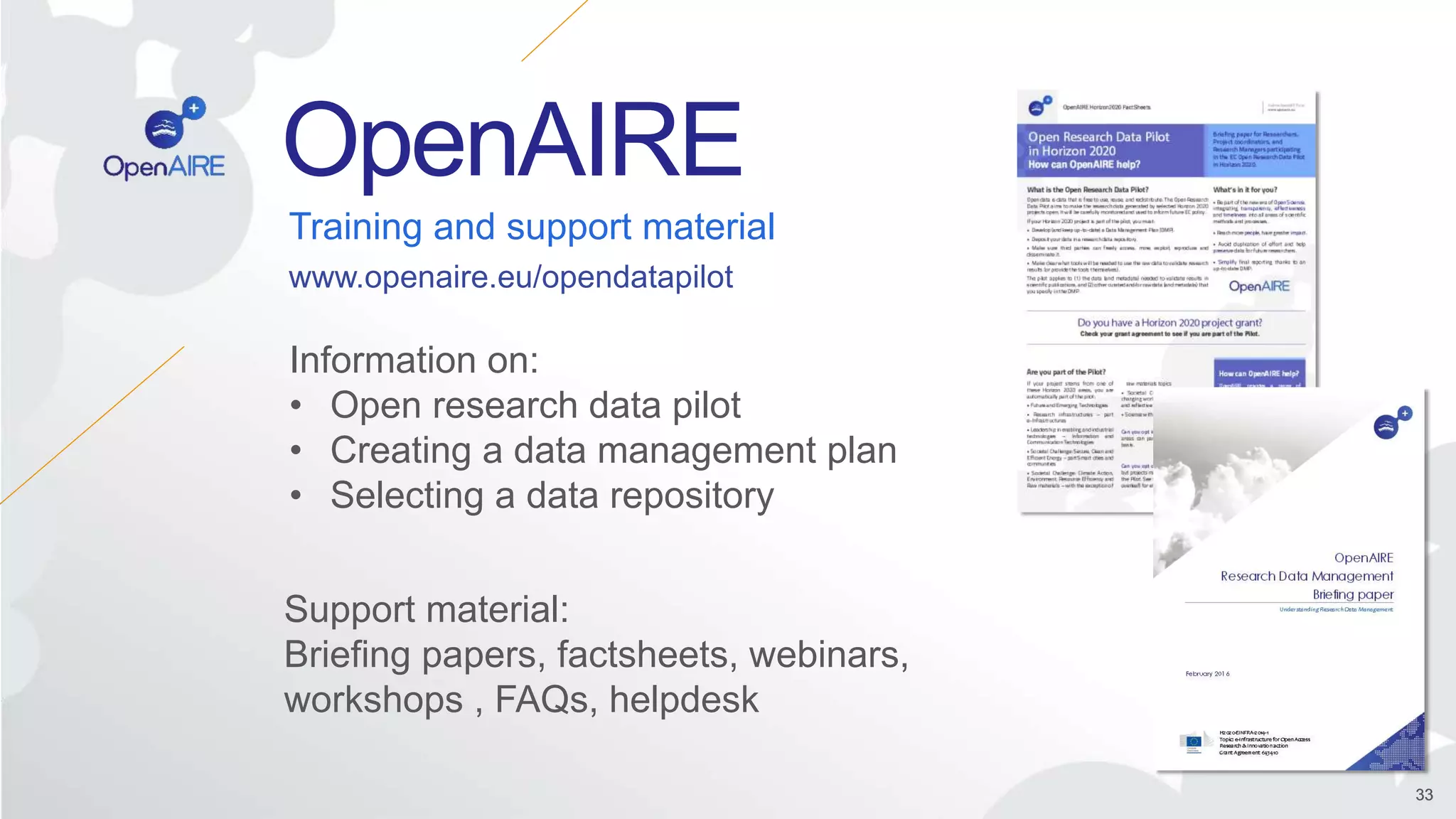 Open Research Data Pilot 33
OpenAIRE
3333
Training and support material
Information on:
• Open research data pilot
• Creating a data management plan
• Selecting a data repository
Support material:
Briefing papers, factsheets, webinars,
workshops , FAQs, helpdesk
www.openaire.eu/opendatapilot
 