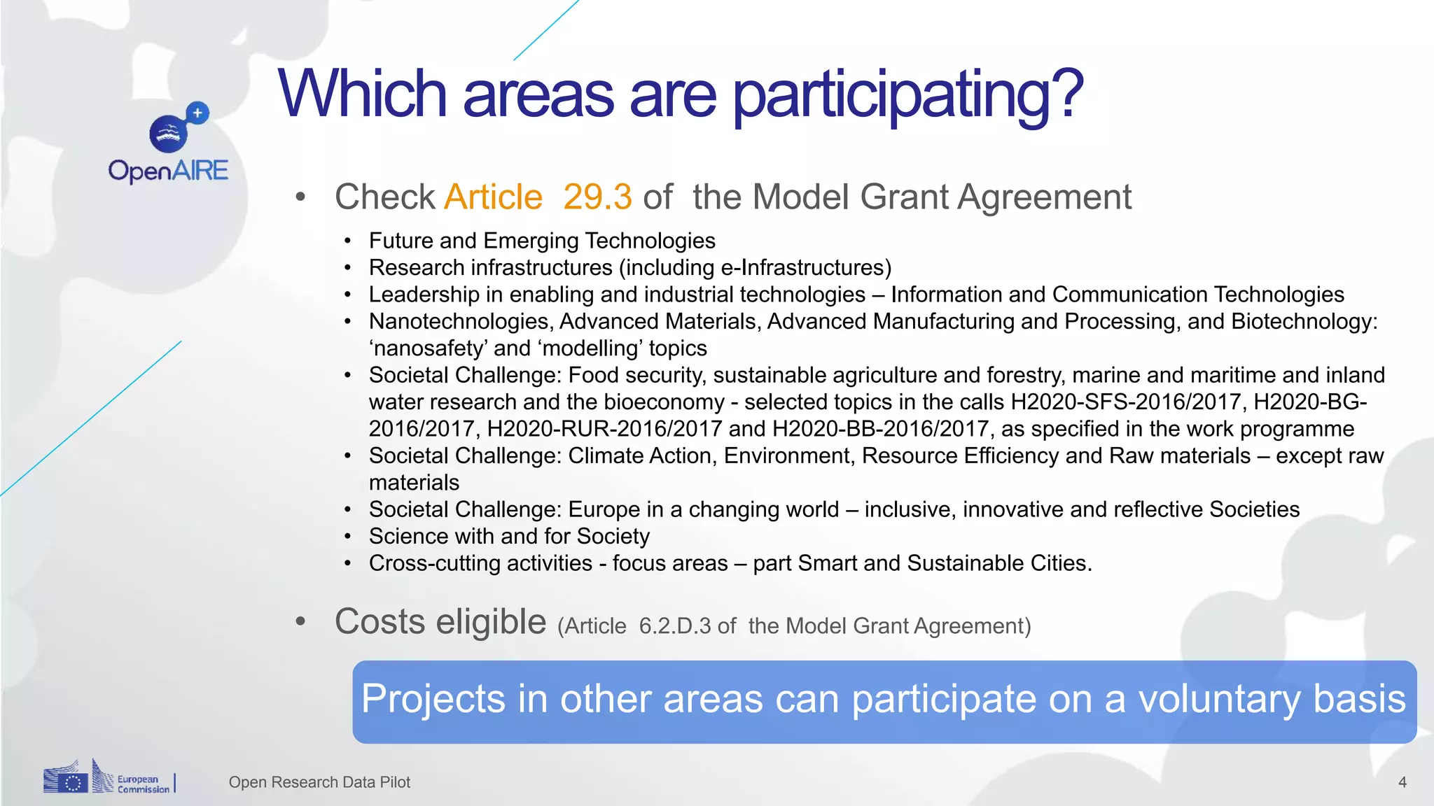 4
Which areas are participating?
Open Research Data Pilot
Projects in other areas can participate on a voluntary basis
• Check Article 29.3 of the Model Grant Agreement
• Costs eligible (Article 6.2.D.3 of the Model Grant Agreement)
• Future and Emerging Technologies
• Research infrastructures (including e-Infrastructures)
• Leadership in enabling and industrial technologies – Information and Communication Technologies
• Nanotechnologies, Advanced Materials, Advanced Manufacturing and Processing, and Biotechnology:
‘nanosafety’ and ‘modelling’ topics
• Societal Challenge: Food security, sustainable agriculture and forestry, marine and maritime and inland
water research and the bioeconomy - selected topics in the calls H2020-SFS-2016/2017, H2020-BG-
2016/2017, H2020-RUR-2016/2017 and H2020-BB-2016/2017, as specified in the work programme
• Societal Challenge: Climate Action, Environment, Resource Efficiency and Raw materials – except raw
materials
• Societal Challenge: Europe in a changing world – inclusive, innovative and reflective Societies
• Science with and for Society
• Cross-cutting activities - focus areas – part Smart and Sustainable Cities.
 