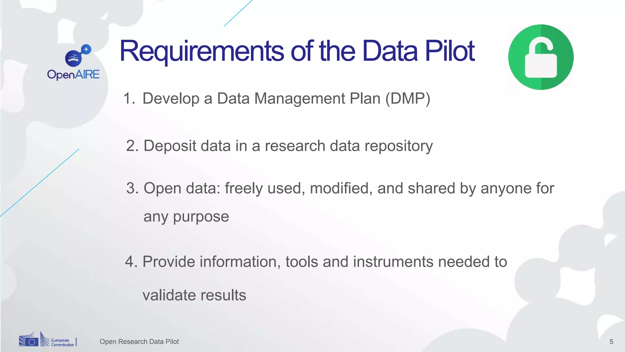 5
Requirements of the Data Pilot
1. Develop a Data Management Plan (DMP)
2. Deposit data in a research data repository
Open Research Data Pilot
3. Open data: freely used, modified, and shared by anyone for
any purpose
4. Provide information, tools and instruments needed to
validate results
 