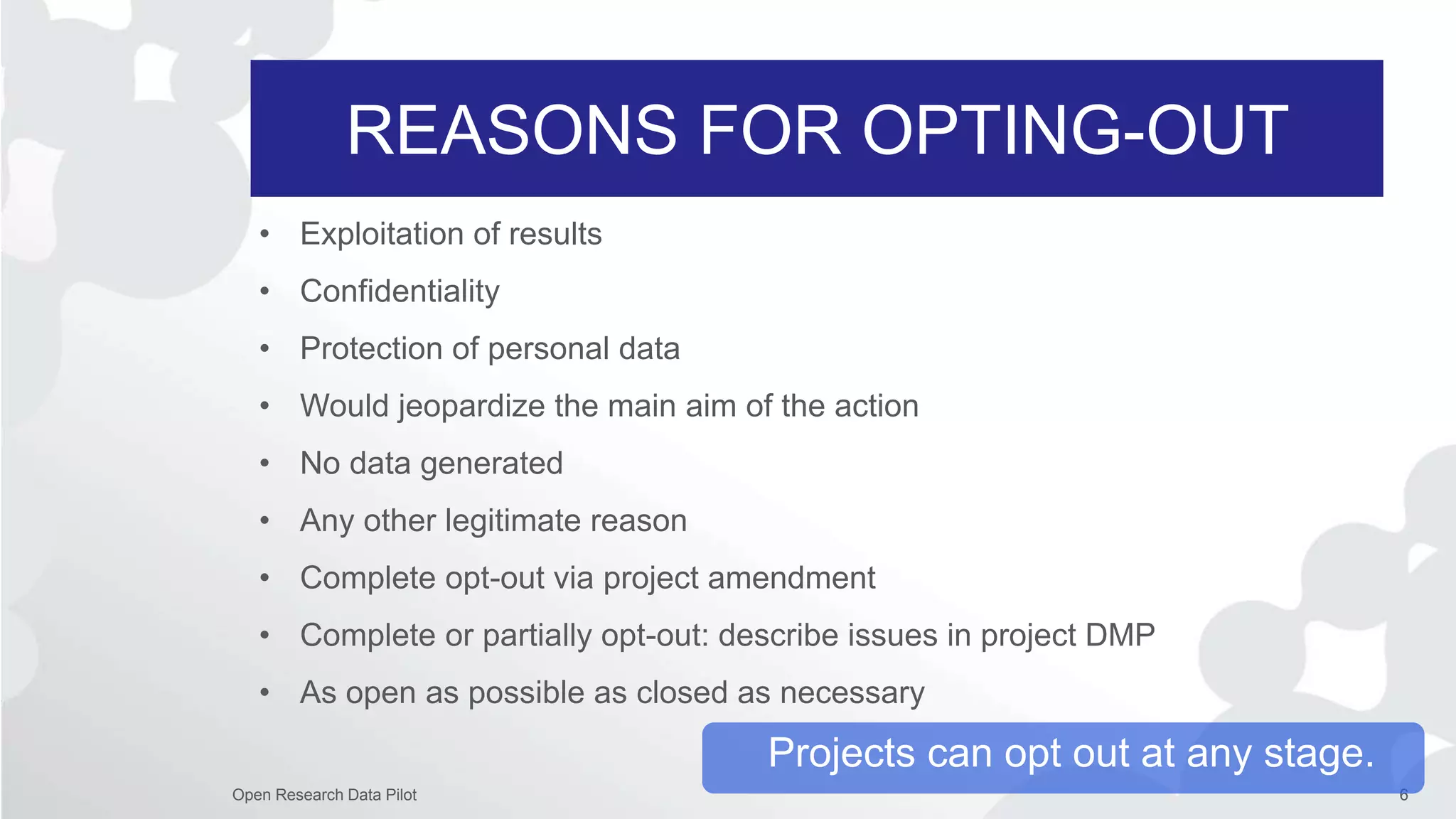 REASONS FOR OPTING-OUT
6Open Research Data Pilot
• Exploitation of results
• Confidentiality
• Protection of personal data
• Would jeopardize the main aim of the action
• No data generated
• Any other legitimate reason
• Complete opt-out via project amendment
• Complete or partially opt-out: describe issues in project DMP
• As open as possible as closed as necessary
Projects can opt out at any stage.
 