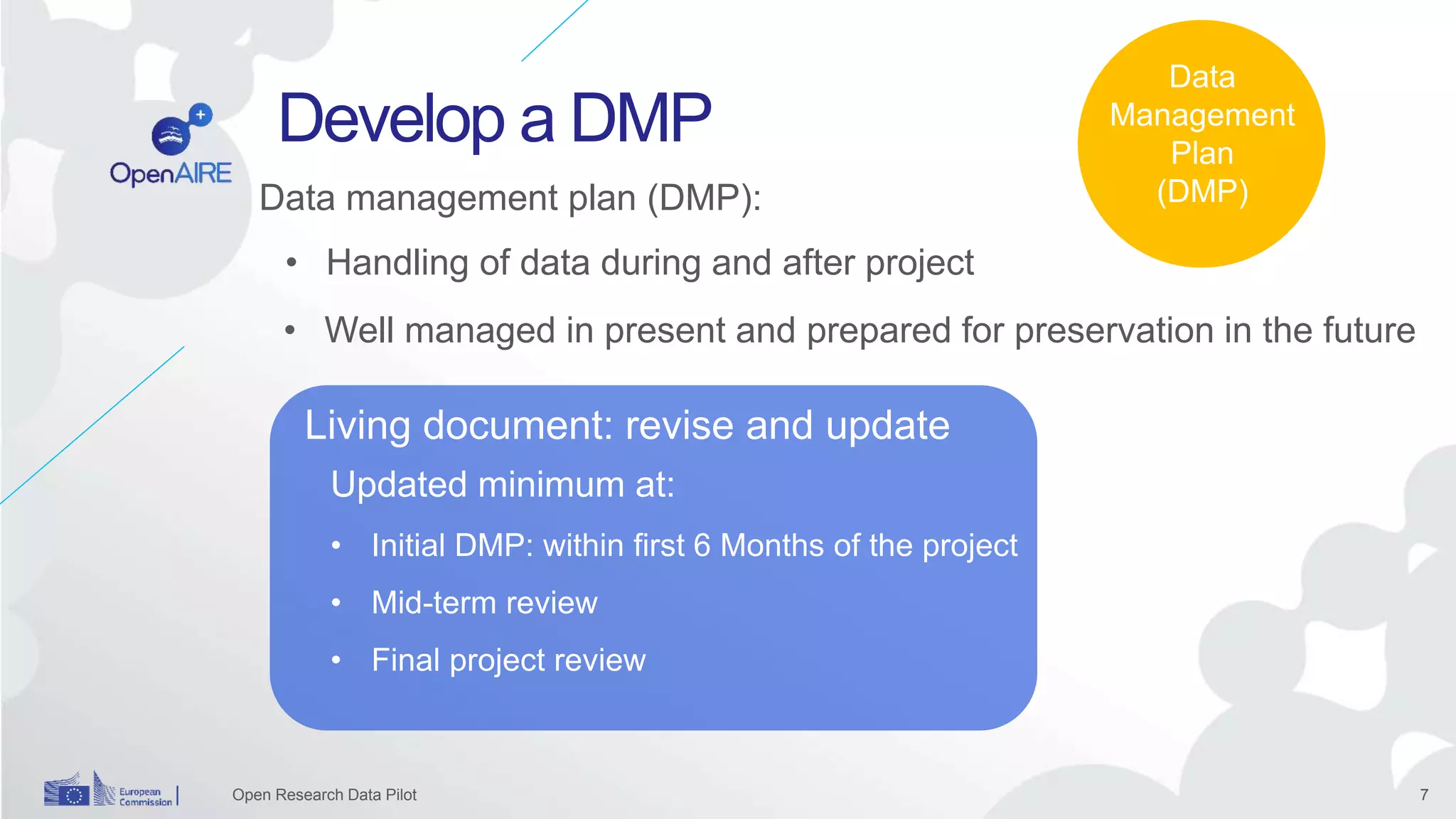7
Develop a DMP
Open Research Data Pilot
Updated minimum at:
• Initial DMP: within first 6 Months of the project
• Mid-term review
• Final project review
Data
Management
Plan
(DMP)
Living document: revise and update
Data management plan (DMP):
• Well managed in present and prepared for preservation in the future
• Handling of data during and after project
 