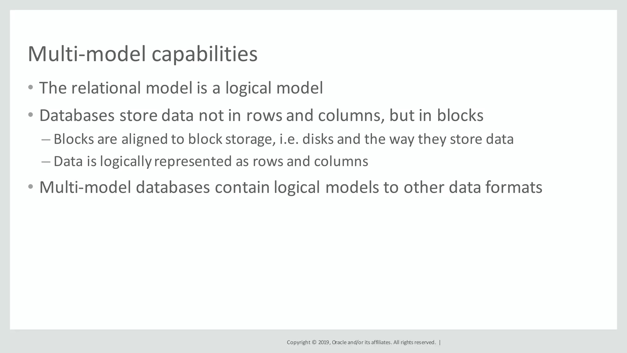 Copyright	©	2019,	Oracle	and/or	its	affiliates.	All	rights	reserved.		|
Multi-model	capabilities
• The	relational	model	is	a	logical	model
• Databases	store	data	not	in	rows	and	columns,	but	in	blocks
– Blocks	are	aligned	to	block	storage,	i.e.	disks	and	the	way	they	store	data
– Data	is	logically	represented	as	rows	and	columns
• Multi-model	databases	contain	logical	models	to	other	data	formats
 