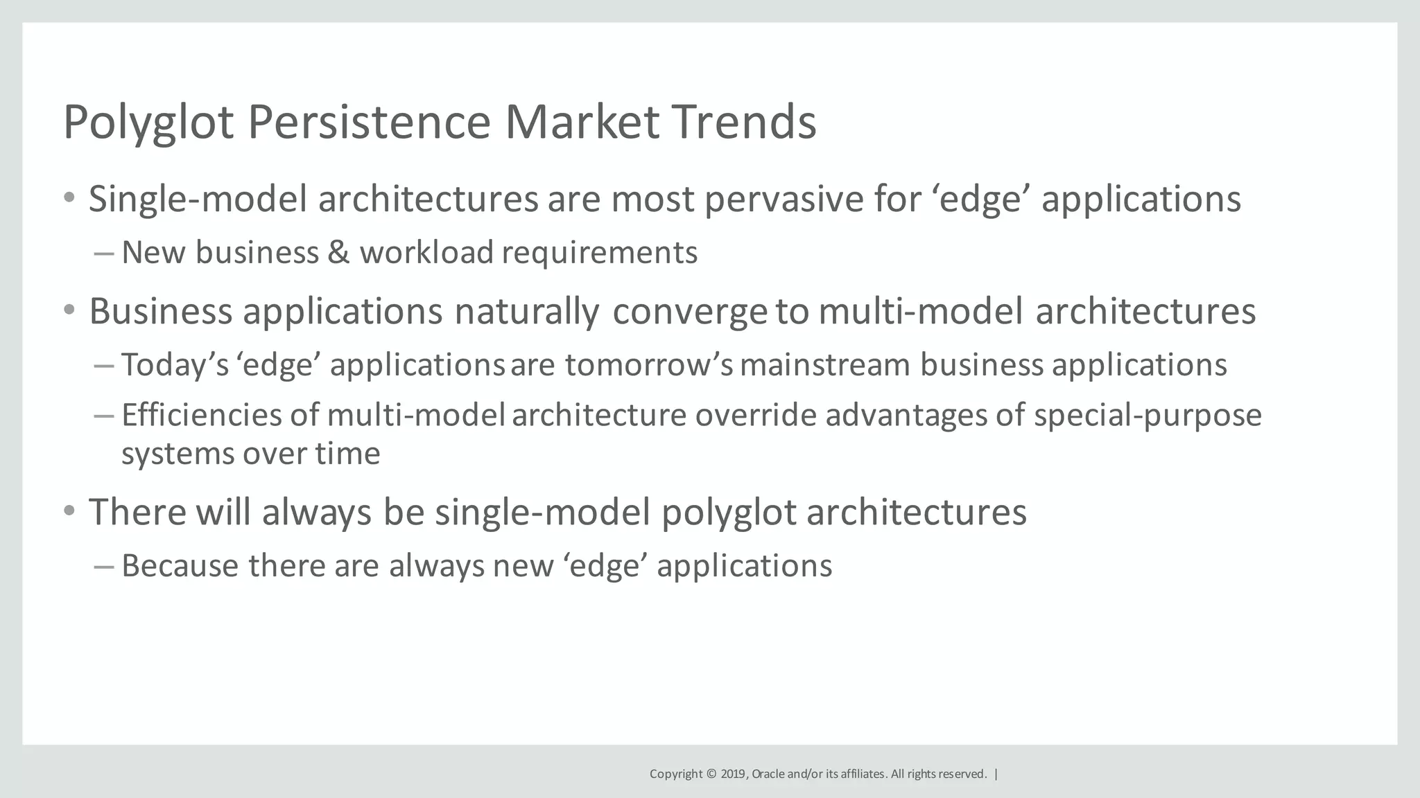 Copyright	©	2019,	Oracle	and/or	its	affiliates.	All	rights	reserved.		|
Polyglot	Persistence	Market	Trends
• Single-model	architectures	are	most	pervasive	for	‘edge’	applications
– New	business	&	workload	requirements
• Business	applications	naturally	converge	to	multi-model	architectures
– Today’s	‘edge’	applications	are	tomorrow’s	mainstream	business	applications
– Efficiencies	of	multi-model	architecture	override	advantages	of	special-purpose	
systems	over	time
• There	will	always	be	single-model	polyglot	architectures
– Because	there	are	always	new	‘edge’	applications
 