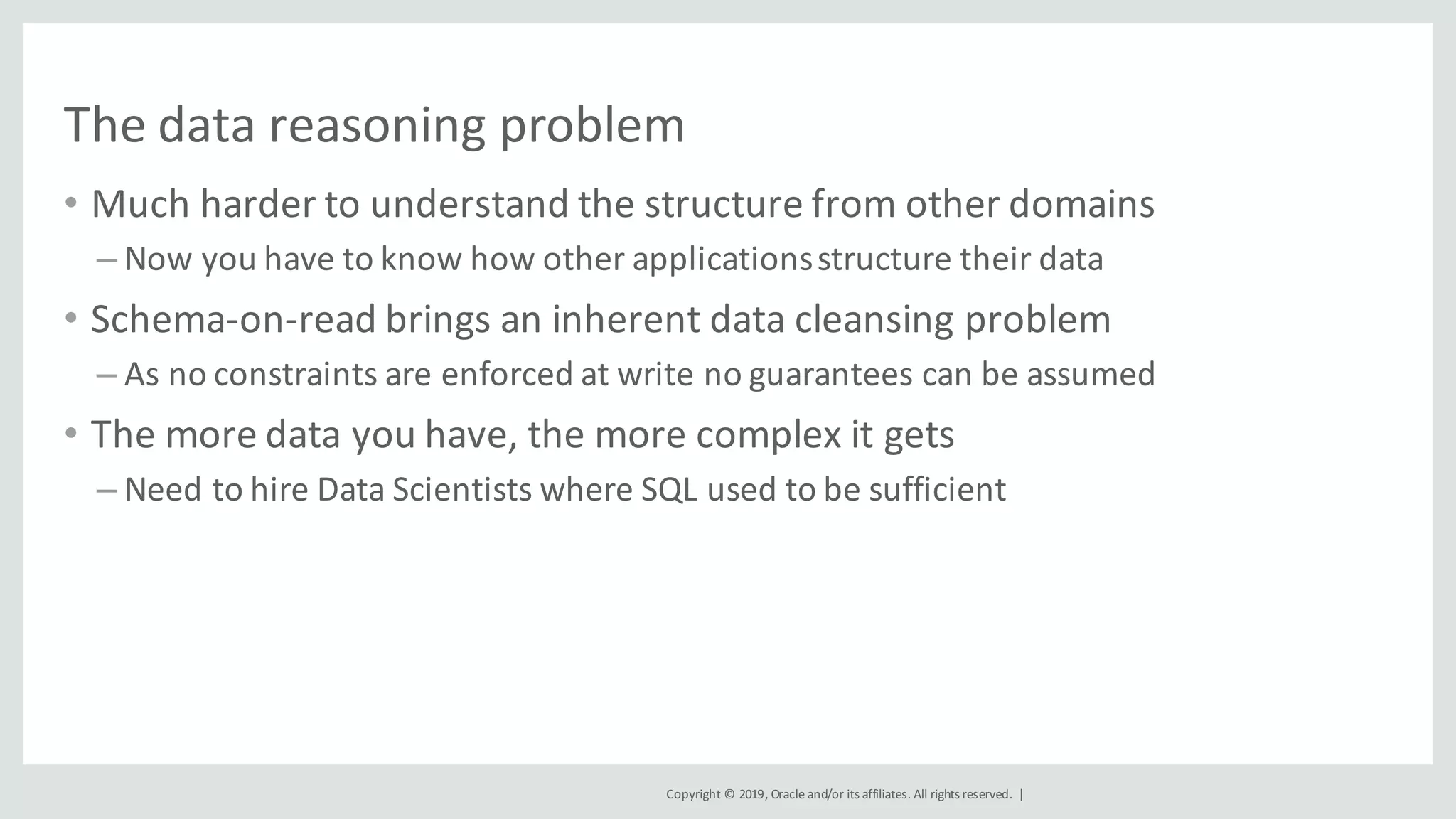 Copyright	©	2019,	Oracle	and/or	its	affiliates.	All	rights	reserved.		|
The	data	reasoning	problem
• Much	harder	to	understand	the	structure	from	other	domains
– Now	you	have	to	know	how	other	applications	structure	their	data
• Schema-on-read	brings	an	inherent	data	cleansing	problem
– As	no	constraints	are	enforced	at	write	no	guarantees	can	be	assumed
• The	more	data	you	have,	the	more	complex	it	gets
– Need	to	hire	Data	Scientists	where	SQL	used	to	be	sufficient
 