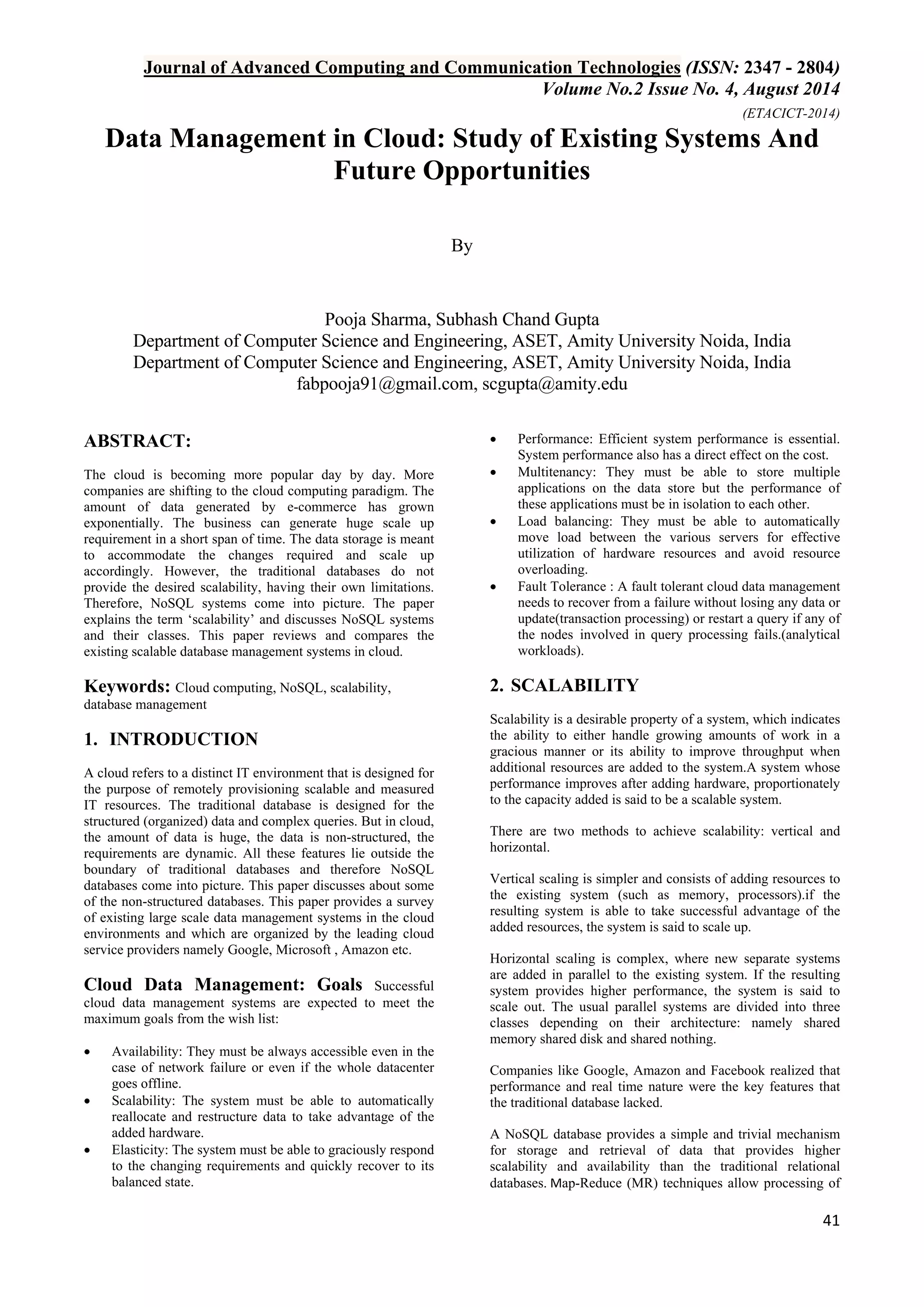 Journal of Advanced Computing and Communication Technologies (ISSN: 2347 - 2804) 
Volume No.2 Issue No. 4, August 2014 
(ETACICT-2014) 
41 
Data Management in Cloud: Study of Existing Systems And Future Opportunities By 
Pooja Sharma, Subhash Chand Gupta Department of Computer Science and Engineering, ASET, Amity University Noida, India Department of Computer Science and Engineering, ASET, Amity University Noida, India 
fabpooja91@gmail.com, scgupta@amity.edu 
ABSTRACT: The cloud is becoming more popular day by day. More companies are shifting to the cloud computing paradigm. The amount of data generated by e-commerce has grown exponentially. The business can generate huge scale up requirement in a short span of time. The data storage is meant to accommodate the changes required and scale up accordingly. However, the traditional databases do not provide the desired scalability, having their own limitations. Therefore, NoSQL systems come into picture. The paper explains the term ‘scalability’ and discusses NoSQL systems and their classes. This paper reviews and compares the existing scalable database management systems in cloud. Keywords: Cloud computing, NoSQL, scalability, database management 
1. INTRODUCTION 
A cloud refers to a distinct IT environment that is designed for the purpose of remotely provisioning scalable and measured IT resources. The traditional database is designed for the structured (organized) data and complex queries. But in cloud, the amount of data is huge, the data is non-structured, the requirements are dynamic. All these features lie outside the boundary of traditional databases and therefore NoSQL databases come into picture. This paper discusses about some of the non-structured databases. This paper provides a survey of existing large scale data management systems in the cloud environments and which are organized by the leading cloud service providers namely Google, Microsoft , Amazon etc. Cloud Data Management: Goals Successful cloud data management systems are expected to meet the maximum goals from the wish list: 
• Availability: They must be always accessible even in the case of network failure or even if the whole datacenter goes offline. 
• Scalability: The system must be able to automatically reallocate and restructure data to take advantage of the added hardware. 
• Elasticity: The system must be able to graciously respond to the changing requirements and quickly recover to its balanced state. 
• Performance: Efficient system performance is essential. System performance also has a direct effect on the cost. 
• Multitenancy: They must be able to store multiple applications on the data store but the performance of these applications must be in isolation to each other. 
• Load balancing: They must be able to automatically move load between the various servers for effective utilization of hardware resources and avoid resource overloading. 
• Fault Tolerance : A fault tolerant cloud data management needs to recover from a failure without losing any data or update(transaction processing) or restart a query if any of the nodes involved in query processing fails.(analytical workloads). 
2. SCALABILITY 
Scalability is a desirable property of a system, which indicates the ability to either handle growing amounts of work in a gracious manner or its ability to improve throughput when additional resources are added to the system.A system whose performance improves after adding hardware, proportionately to the capacity added is said to be a scalable system. There are two methods to achieve scalability: vertical and horizontal. Vertical scaling is simpler and consists of adding resources to the existing system (such as memory, processors).if the resulting system is able to take successful advantage of the added resources, the system is said to scale up. Horizontal scaling is complex, where new separate systems are added in parallel to the existing system. If the resulting system provides higher performance, the system is said to scale out. The usual parallel systems are divided into three classes depending on their architecture: namely shared memory shared disk and shared nothing. Companies like Google, Amazon and Facebook realized that performance and real time nature were the key features that the traditional database lacked. 
A NoSQL database provides a simple and trivial mechanism for storage and retrieval of data that provides higher scalability and availability than the traditional relational databases. Map-Reduce (MR) techniques allow processing of  