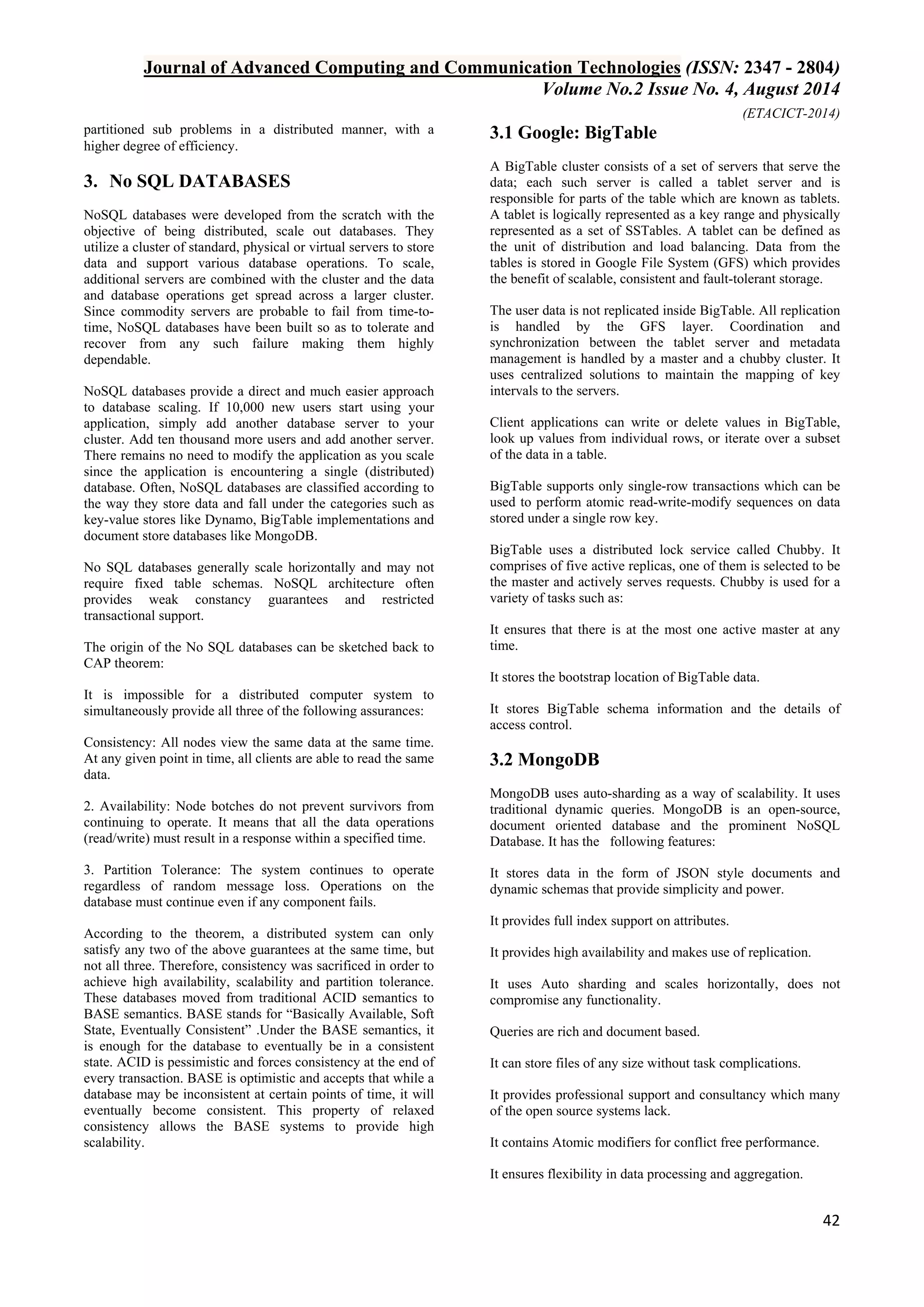 Journal of Advanced Computing and Communication Technologies (ISSN: 2347 - 2804) 
Volume No.2 Issue No. 4, August 2014 
(ETACICT-2014) 
42 
partitioned sub problems in a distributed manner, with a higher degree of efficiency. 
3. No SQL DATABASES 
NoSQL databases were developed from the scratch with the objective of being distributed, scale out databases. They utilize a cluster of standard, physical or virtual servers to store data and support various database operations. To scale, additional servers are combined with the cluster and the data and database operations get spread across a larger cluster. Since commodity servers are probable to fail from time-to- time, NoSQL databases have been built so as to tolerate and recover from any such failure making them highly dependable. NoSQL databases provide a direct and much easier approach to database scaling. If 10,000 new users start using your application, simply add another database server to your cluster. Add ten thousand more users and add another server. There remains no need to modify the application as you scale since the application is encountering a single (distributed) database. Often, NoSQL databases are classified according to the way they store data and fall under the categories such as key-value stores like Dynamo, BigTable implementations and document store databases like MongoDB. No SQL databases generally scale horizontally and may not require fixed table schemas. NoSQL architecture often provides weak constancy guarantees and restricted transactional support. The origin of the No SQL databases can be sketched back to CAP theorem: It is impossible for a distributed computer system to simultaneously provide all three of the following assurances: Consistency: All nodes view the same data at the same time. At any given point in time, all clients are able to read the same data. 2. Availability: Node botches do not prevent survivors from continuing to operate. It means that all the data operations (read/write) must result in a response within a specified time. 3. Partition Tolerance: The system continues to operate regardless of random message loss. Operations on the database must continue even if any component fails. According to the theorem, a distributed system can only satisfy any two of the above guarantees at the same time, but not all three. Therefore, consistency was sacrificed in order to achieve high availability, scalability and partition tolerance. These databases moved from traditional ACID semantics to BASE semantics. BASE stands for “Basically Available, Soft State, Eventually Consistent” .Under the BASE semantics, it is enough for the database to eventually be in a consistent state. ACID is pessimistic and forces consistency at the end of every transaction. BASE is optimistic and accepts that while a database may be inconsistent at certain points of time, it will eventually become consistent. This property of relaxed consistency allows the BASE systems to provide high scalability. 
3.1 Google: BigTable 
A BigTable cluster consists of a set of servers that serve the data; each such server is called a tablet server and is responsible for parts of the table which are known as tablets. A tablet is logically represented as a key range and physically represented as a set of SSTables. A tablet can be defined as the unit of distribution and load balancing. Data from the tables is stored in Google File System (GFS) which provides the benefit of scalable, consistent and fault-tolerant storage. The user data is not replicated inside BigTable. All replication is handled by the GFS layer. Coordination and synchronization between the tablet server and metadata management is handled by a master and a chubby cluster. It uses centralized solutions to maintain the mapping of key intervals to the servers. Client applications can write or delete values in BigTable, look up values from individual rows, or iterate over a subset of the data in a table. BigTable supports only single-row transactions which can be used to perform atomic read-write-modify sequences on data stored under a single row key. BigTable uses a distributed lock service called Chubby. It comprises of five active replicas, one of them is selected to be the master and actively serves requests. Chubby is used for a variety of tasks such as: It ensures that there is at the most one active master at any time. It stores the bootstrap location of BigTable data. It stores BigTable schema information and the details of access control. 
3.2 MongoDB 
MongoDB uses auto-sharding as a way of scalability. It uses traditional dynamic queries. MongoDB is an open-source, document oriented database and the prominent NoSQL Database. It has the following features: It stores data in the form of JSON style documents and dynamic schemas that provide simplicity and power. It provides full index support on attributes. It provides high availability and makes use of replication. It uses Auto sharding and scales horizontally, does not compromise any functionality. Queries are rich and document based. It can store files of any size without task complications. It provides professional support and consultancy which many of the open source systems lack. It contains Atomic modifiers for conflict free performance. 
It ensures flexibility in data processing and aggregation.  