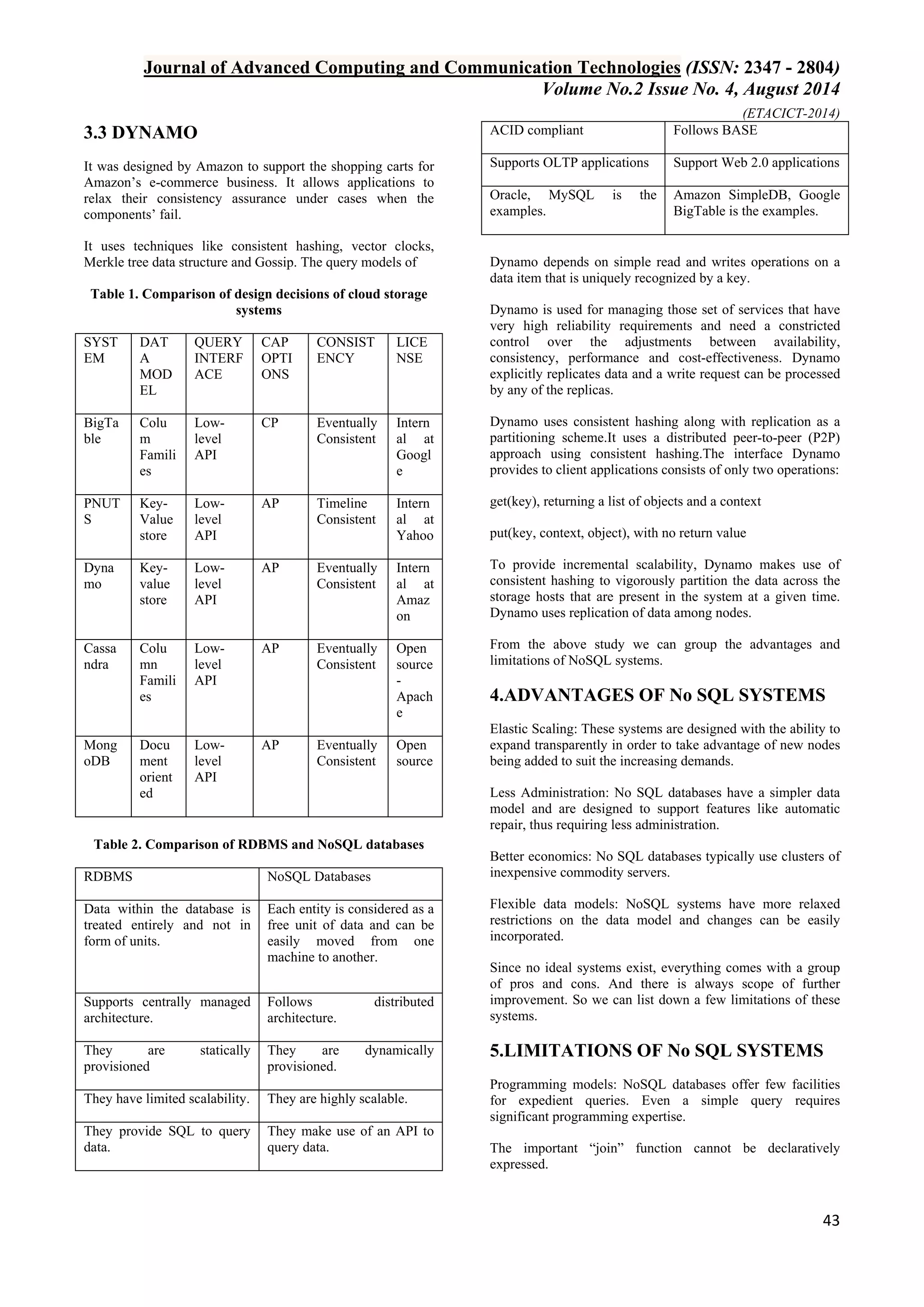 Journal of Advanced Computing and Communication Technologies (ISSN: 2347 - 2804) 
Volume No.2 Issue No. 4, August 2014 
(ETACICT-2014) 
43 
3.3 DYNAMO 
It was designed by Amazon to support the shopping carts for Amazon’s e-commerce business. It allows applications to relax their consistency assurance under cases when the components’ fail. It uses techniques like consistent hashing, vector clocks, Merkle tree data structure and Gossip. The query models of Table 1. Comparison of design decisions of cloud storage systems 
SYSTEM 
DATA MODEL 
QUERY INTERFACE 
CAP OPTIONS 
CONSISTENCY 
LICENSE 
BigTable 
Colum Families 
Low- level API 
CP 
Eventually Consistent 
Internal at Google 
PNUTS 
Key- Value store 
Low- level API 
AP 
Timeline Consistent 
Internal at Yahoo 
Dynamo 
Key- value store 
Low- level API 
AP 
Eventually Consistent 
Internal at Amazon 
Cassandra 
Column Families 
Low- level API 
AP 
Eventually Consistent 
Open source- Apache 
MongoDB 
Document oriented 
Low- level API 
AP 
Eventually Consistent 
Open source 
Table 2. Comparison of RDBMS and NoSQL databases 
RDBMS 
NoSQL Databases 
Data within the database is treated entirely and not in form of units. 
Each entity is considered as a free unit of data and can be easily moved from one machine to another. 
Supports centrally managed architecture. 
Follows distributed architecture. 
They are statically provisioned 
They are dynamically provisioned. 
They have limited scalability. 
They are highly scalable. 
They provide SQL to query data. 
They make use of an API to query data. 
ACID compliant 
Follows BASE 
Supports OLTP applications 
Support Web 2.0 applications 
Oracle, MySQL is the examples. 
Amazon SimpleDB, Google BigTable is the examples. 
Dynamo depends on simple read and writes operations on a data item that is uniquely recognized by a key. Dynamo is used for managing those set of services that have very high reliability requirements and need a constricted control over the adjustments between availability, consistency, performance and cost-effectiveness. Dynamo explicitly replicates data and a write request can be processed by any of the replicas. Dynamo uses consistent hashing along with replication as a partitioning scheme.It uses a distributed peer-to-peer (P2P) approach using consistent hashing.The interface Dynamo provides to client applications consists of only two operations: get(key), returning a list of objects and a context put(key, context, object), with no return value To provide incremental scalability, Dynamo makes use of consistent hashing to vigorously partition the data across the storage hosts that are present in the system at a given time. Dynamo uses replication of data among nodes. From the above study we can group the advantages and limitations of NoSQL systems. 
4.ADVANTAGES OF No SQL SYSTEMS 
Elastic Scaling: These systems are designed with the ability to expand transparently in order to take advantage of new nodes being added to suit the increasing demands. Less Administration: No SQL databases have a simpler data model and are designed to support features like automatic repair, thus requiring less administration. Better economics: No SQL databases typically use clusters of inexpensive commodity servers. Flexible data models: NoSQL systems have more relaxed restrictions on the data model and changes can be easily incorporated. Since no ideal systems exist, everything comes with a group of pros and cons. And there is always scope of further improvement. So we can list down a few limitations of these systems. 
5.LIMITATIONS OF No SQL SYSTEMS 
Programming models: NoSQL databases offer few facilities for expedient queries. Even a simple query requires significant programming expertise. The important “join” function cannot be declaratively expressed.  