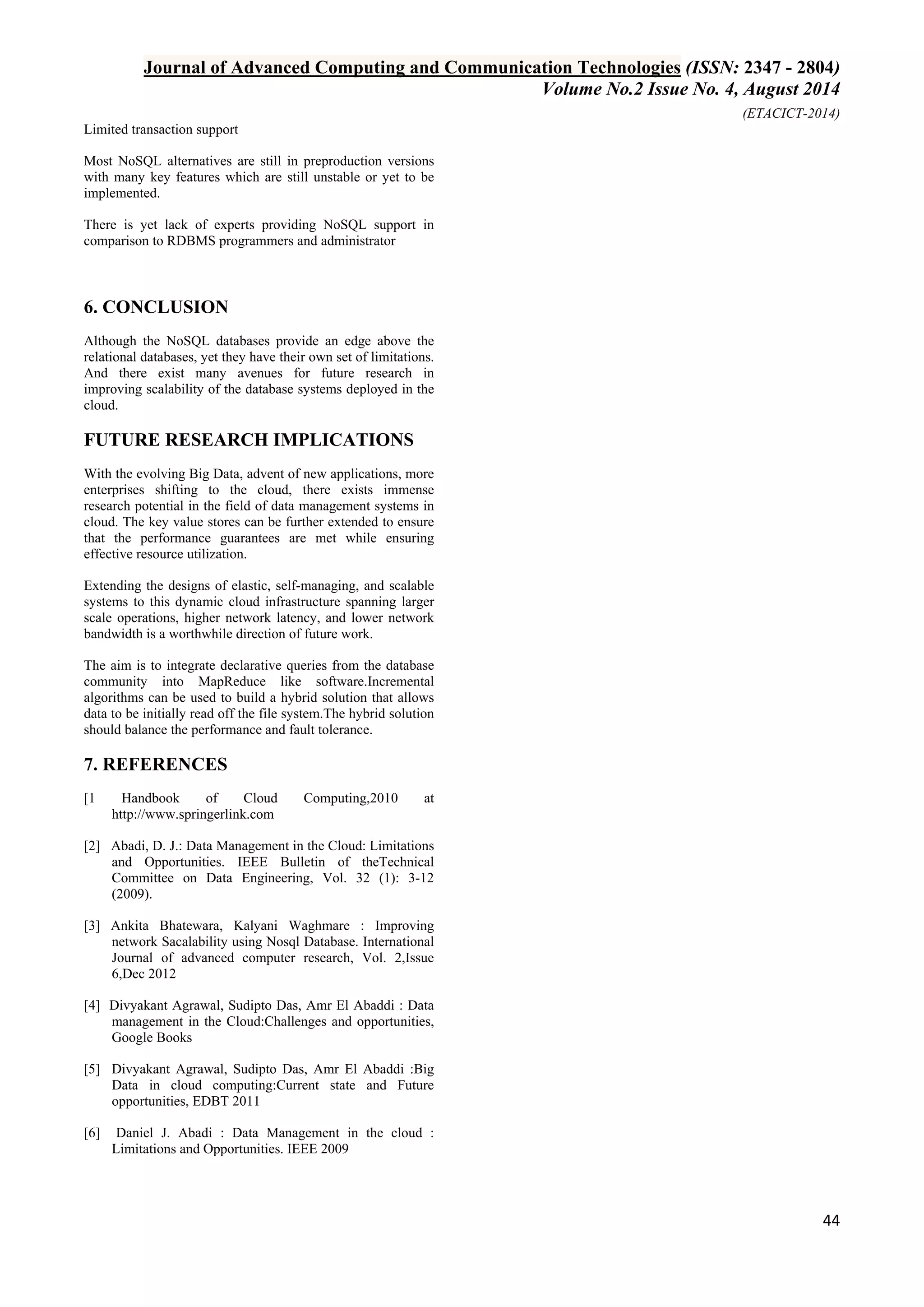 Journal of Advanced Computing and Communication Technologies (ISSN: 2347 - 2804) 
Volume No.2 Issue No. 4, August 2014 
(ETACICT-2014) 
44 
Limited transaction support Most NoSQL alternatives are still in preproduction versions with many key features which are still unstable or yet to be implemented. There is yet lack of experts providing NoSQL support in comparison to RDBMS programmers and administrator 
6. CONCLUSION 
Although the NoSQL databases provide an edge above the relational databases, yet they have their own set of limitations. And there exist many avenues for future research in improving scalability of the database systems deployed in the cloud. 
FUTURE RESEARCH IMPLICATIONS 
With the evolving Big Data, advent of new applications, more enterprises shifting to the cloud, there exists immense research potential in the field of data management systems in cloud. The key value stores can be further extended to ensure that the performance guarantees are met while ensuring effective resource utilization. Extending the designs of elastic, self-managing, and scalable systems to this dynamic cloud infrastructure spanning larger scale operations, higher network latency, and lower network bandwidth is a worthwhile direction of future work. The aim is to integrate declarative queries from the database community into MapReduce like software.Incremental algorithms can be used to build a hybrid solution that allows data to be initially read off the file system.The hybrid solution should balance the performance and fault tolerance. 
7. REFERENCES 
[1 Handbook of Cloud Computing,2010 at http://www.springerlink.com [2] Abadi, D. J.: Data Management in the Cloud: Limitations and Opportunities. IEEE Bulletin of theTechnical Committee on Data Engineering, Vol. 32 (1): 3-12 (2009). [3] Ankita Bhatewara, Kalyani Waghmare : Improving network Sacalability using Nosql Database. International Journal of advanced computer research, Vol. 2,Issue 6,Dec 2012 [4] Divyakant Agrawal, Sudipto Das, Amr El Abaddi : Data management in the Cloud:Challenges and opportunities, Google Books [5] Divyakant Agrawal, Sudipto Das, Amr El Abaddi :Big Data in cloud computing:Current state and Future opportunities, EDBT 2011 [6] Daniel J. Abadi : Data Management in the cloud : Limitations and Opportunities. IEEE 2009 