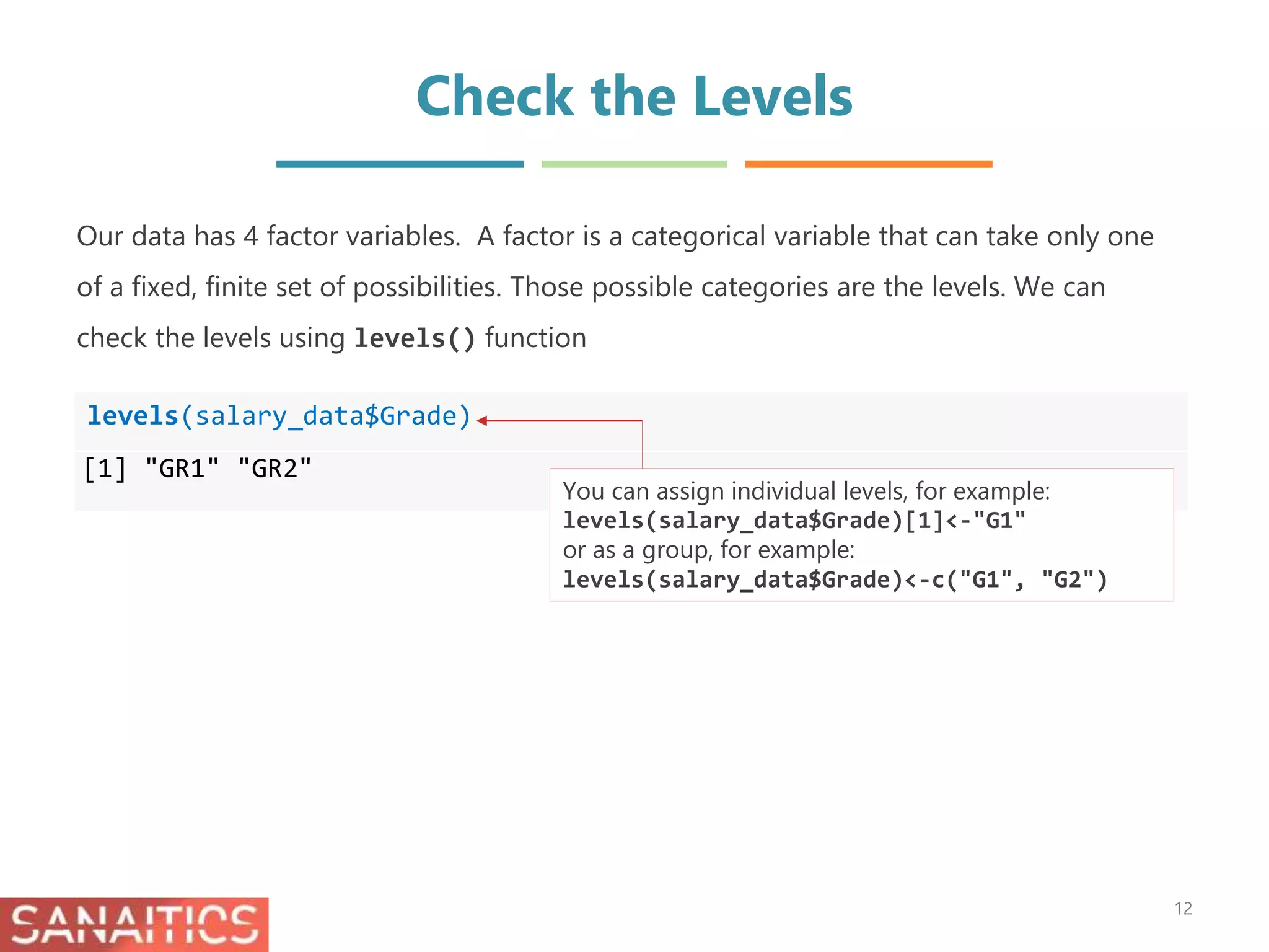 Check the Levels
levels(salary_data$Grade)
[1] "GR1" "GR2"
Our data has 4 factor variables. A factor is a categorical variable that can take only one
of a fixed, finite set of possibilities. Those possible categories are the levels. We can
check the levels using levels() function
12
You can assign individual levels, for example:
levels(salary_data$Grade)[1]<-"G1"
or as a group, for example:
levels(salary_data$Grade)<-c("G1", "G2")
 