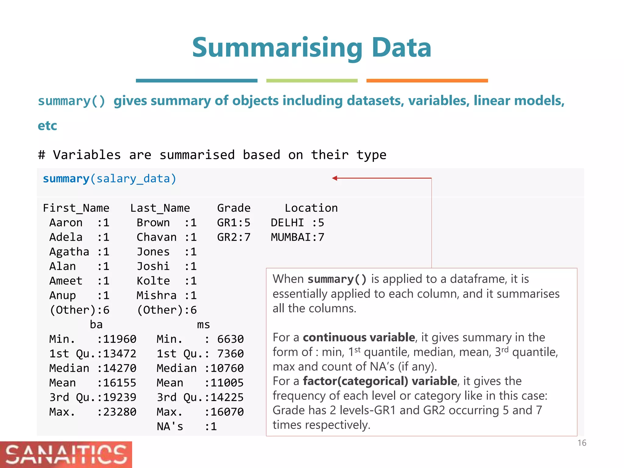 Summarising Data
summary(salary_data)
First_Name Last_Name Grade Location
Aaron :1 Brown :1 GR1:5 DELHI :5
Adela :1 Chavan :1 GR2:7 MUMBAI:7
Agatha :1 Jones :1
Alan :1 Joshi :1
Ameet :1 Kolte :1
Anup :1 Mishra :1
(Other):6 (Other):6
ba ms
Min. :11960 Min. : 6630
1st Qu.:13472 1st Qu.: 7360
Median :14270 Median :10760
Mean :16155 Mean :11005
3rd Qu.:19239 3rd Qu.:14225
Max. :23280 Max. :16070
NA's :1
summary() gives summary of objects including datasets, variables, linear models,
etc
# Variables are summarised based on their type
16
When summary() is applied to a dataframe, it is
essentially applied to each column, and it summarises
all the columns.
For a continuous variable, it gives summary in the
form of : min, 1st quantile, median, mean, 3rd quantile,
max and count of NA’s (if any).
For a factor(categorical) variable, it gives the
frequency of each level or category like in this case:
Grade has 2 levels-GR1 and GR2 occurring 5 and 7
times respectively.
 