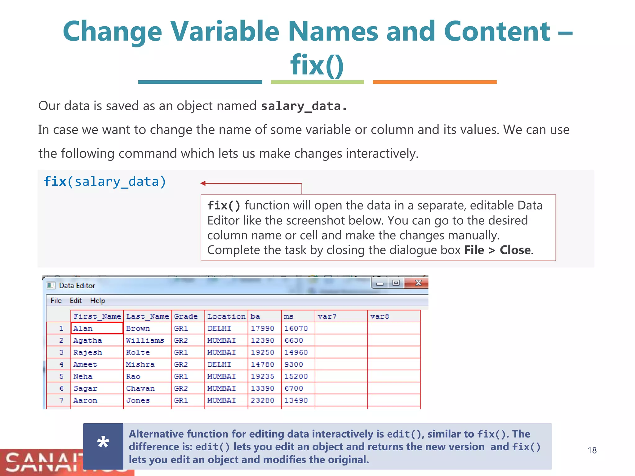 Change Variable Names and Content –
fix()
fix(salary_data)
Our data is saved as an object named salary_data.
In case we want to change the name of some variable or column and its values. We can use
the following command which lets us make changes interactively.
fix() function will open the data in a separate, editable Data
Editor like the screenshot below. You can go to the desired
column name or cell and make the changes manually.
Complete the task by closing the dialogue box File > Close.
Alternative function for editing data interactively is edit(), similar to fix(). The
difference is: edit() lets you edit an object and returns the new version and fix()
lets you edit an object and modifies the original.* 18
 