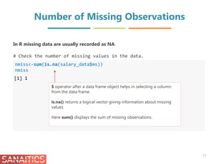Number of Missing Observations
nmiss<-sum(is.na(salary_data$ms))
nmiss
[1] 1
In R missing data are usually recorded as NA.
# Check the number of missing values in the data.
$ operator after a data frame object helps in selecting a column
from the data frame.
is.na() returns a logical vector giving information about missing
values.
Here sum() displays the sum of missing observations.
13
 