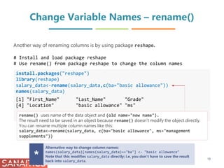 Change Variable Names – rename()
install.packages("reshape")
library(reshape)
salary_data<-rename(salary_data,c(ba="basic allowance"))
names(salary_data)
[1] "First_Name" "Last_Name" "Grade"
[4] "Location" "basic allowance" "ms"
Another way of renaming columns is by using package reshape.
rename() uses name of the data object and (old name="new name").
The result need to be saved in an object because rename() doesn’t modify the object directly.
You can rename multiple column names like this:
salary_data<-rename(salary_data, c(ba="basic allowance", ms="management
supplements"))
Alternative way to change column names:
names(salary_data)[names(salary_data)=="ba"] <- "basic allowance"
Note that this modifies salary_data directly; i.e. you don’t have to save the result
back into salary_data.
*
# Install and load package reshape
# Use rename() from package reshape to change the column names
19
 