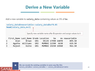 Derive a New Variable
salary_data$newvariable<-salary_data$ba*0.05
head(salary_data,n=3)
First_Name Last_Name Grade Location ba ms newvariable
1 Alan Brown GR1 DELHI 17990 16070 899.50
2 Agatha Williams GR2 MUMBAI 12390 6630 619.50
3 Rajesh Kolte GR1 MUMBAI 19250 14960 962.50
Add a new variable to salary_data containing values as 5% of ba.
Specify new variable name after $ operator and assign values to it
We can recode the existing variables in same way like this:
salary_data$ba<-salary_data$ba + salary_data$newvariable* 20
 