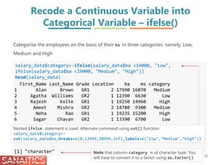 Recode a Continuous Variable into
Categorical Variable – ifelse()
salary_data$category<-ifelse(salary_data$ba <14000, "Low",
ifelse(salary_data$ba <19000, "Medium", "High"))
head(salary_data)
First_Name Last_Name Grade Location ba ms category
1 Alan Brown GR1 2 17990 16070 Medium
2 Agatha Williams GR2 1 12390 6630 Low
3 Rajesh Kolte GR1 1 19250 14960 High
4 Ameet Mishra GR2 2 14780 9300 Medium
5 Neha Rao GR1 1 19235 15200 High
6 Sagar Chavan GR2 1 13390 6700 Low
class(salary_data$category)
[1] "character"
Categorise the employees on the basis of their ba in three categories, namely, Low,
Medium and High
22
Nested ifelse statement is used. Alternate command using cut() function
salary_data$category<-
cut(salary_data$ba,breaks=c(0,13999,18999,Inf),labels=c("Low","Medium","High"))
Note that column category is of character type. You
will have to convert it to a factor using as.factor()
 
