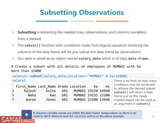 Subsetting Observations
salary1<-subset(salary_data,Location=="MUMBAI" & ba>15000)
salary1
First_Name Last_Name Grade Location ba ms
3 Rajesh Kolte GR1 MUMBAI 19250 14960
5 Neha Rao GR1 MUMBAI 19235 15200
7 Aaron Jones GR1 MUMBAI 23280 13490
# Create a subset with all details of employees of MUMBAI with ba
more than 15000
There is no limit on how many
conditions may be combined
to achieve the desired subset.
subset() will return a data
frame and so this newly
created object can be used as
an argument in subset()
27
• Subsetting is extracting the needed rows (observations) and columns (variables)
from a dataset.
• The subset() function with conditions made from logical operators involving the
columns of the data frame will let you subset the data frame by observations.
• Our data is saved as an object named salary_data which is of class data.frame.
R assumes variable names are within the data frame being subset, so there is no
need to tell R where to look for Location and ba in the above example.
*
 