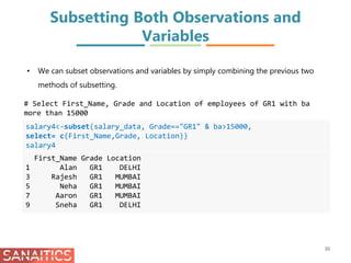 Subsetting Both Observations and
Variables
salary4<-subset(salary_data, Grade=="GR1" & ba>15000,
select= c(First_Name,Grade, Location))
salary4
First_Name Grade Location
1 Alan GR1 DELHI
3 Rajesh GR1 MUMBAI
5 Neha GR1 MUMBAI
7 Aaron GR1 MUMBAI
9 Sneha GR1 DELHI
# Select First_Name, Grade and Location of employees of GR1 with ba
more than 15000
30
• We can subset observations and variables by simply combining the previous two
methods of subsetting.
 