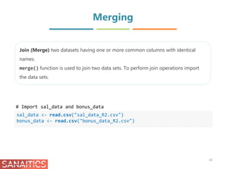 Merging
sal_data <- read.csv("sal_data_R2.csv")
bonus_data <- read.csv("bonus_data_R2.csv")
Join (Merge) two datasets having one or more common columns with identical
names.
merge() function is used to join two data sets. To perform join operations import
the data sets.
43
# Import sal_data and bonus_data
 