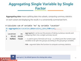 Aggregating Single Variable by Single
Factor
A<-aggregate(ms~Location,data=salary_data,FUN=sum)
A
Location ms
1 DELHI 45430
2 MUMBAI 75620
# Calculate sum of variable ‘ms’ by variable ‘Location’
aggregate() carries out the process of taking numerous records and
collapsing them into a single summary record.
~ is used to give a formula such as y ~ x, where y are the numeric type
variables to be split into groups according to the grouping x variables.
FUN= argument takes the function to compute summary statistics.
aggregate() by default ignores the missing data values.
* 52
Aggregating data means splitting data into subsets, computing summary statistics
on each subset and displaying the results in a conveniently summarised form.
 