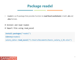 Package readxl
install.packages("readxl")
library(readxl)
salary_data<-read_excel("C:/Users/Documents/basic_salary_1_R2.xlsx")
• readxl is an R package that provides function to read Excel worksheets in both .xls and
.xlsx formats.
# Install and load readxl
# Import file using read_excel
6
 