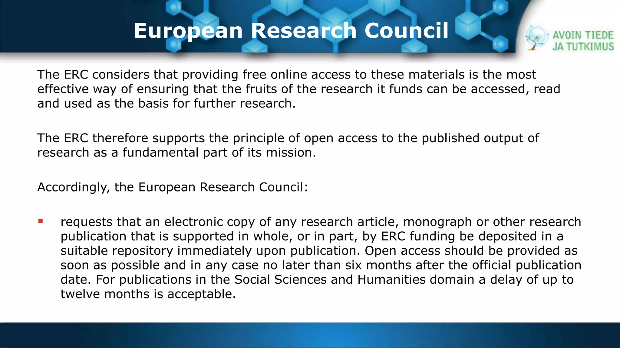 European Research Council 
The ERC considers that providing free online access to these materials is the most 
effective way of ensuring that the fruits of the research it funds can be accessed, read 
and used as the basis for further research. 
The ERC therefore supports the principle of open access to the published output of 
research as a fundamental part of its mission. 
Accordingly, the European Research Council: 
 requests that an electronic copy of any research article, monograph or other research 
publication that is supported in whole, or in part, by ERC funding be deposited in a 
suitable repository immediately upon publication. Open access should be provided as 
soon as possible and in any case no later than six months after the official publication 
date. For publications in the Social Sciences and Humanities domain a delay of up to 
twelve months is acceptable. 
 