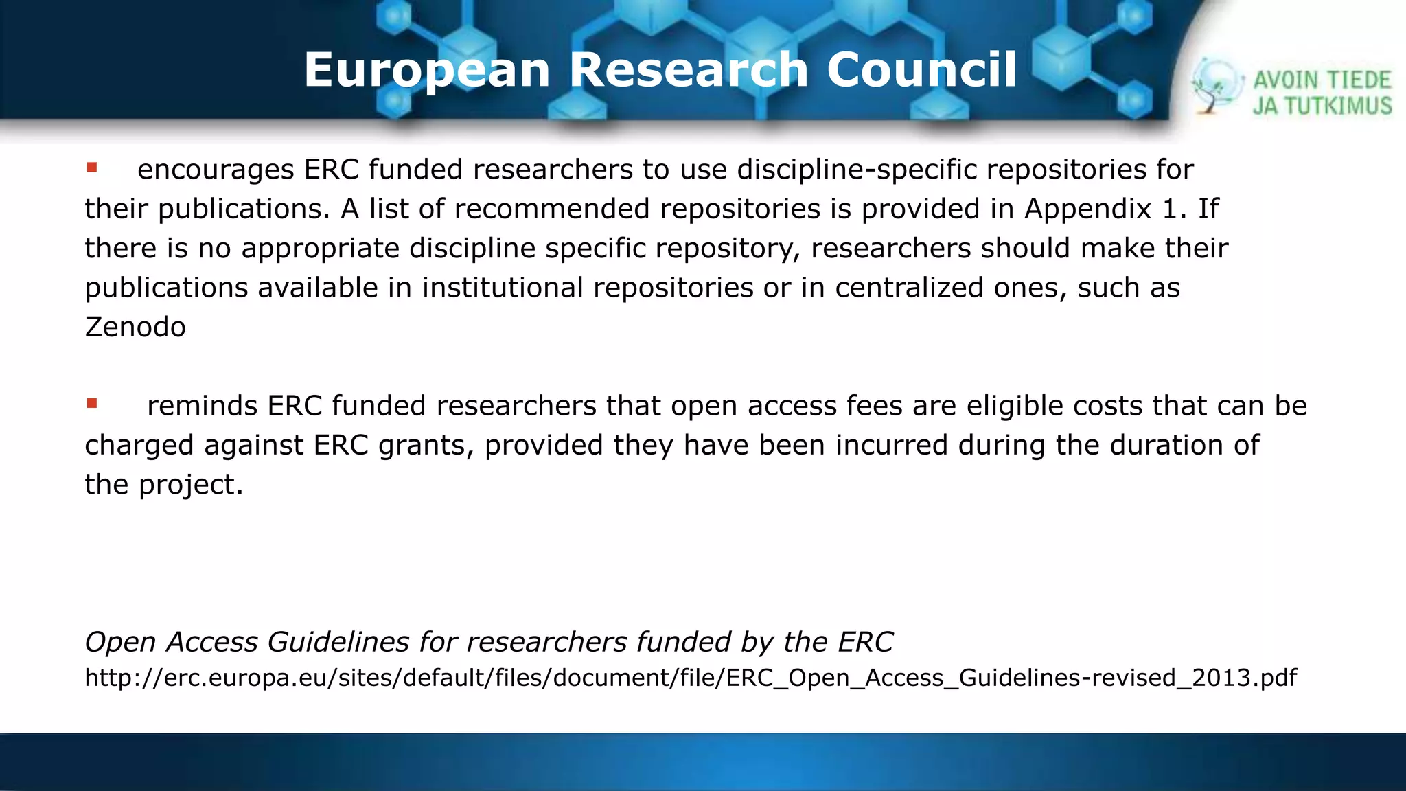 European Research Council 
 encourages ERC funded researchers to use discipline-specific repositories for 
their publications. A list of recommended repositories is provided in Appendix 1. If 
there is no appropriate discipline specific repository, researchers should make their 
publications available in institutional repositories or in centralized ones, such as 
Zenodo 
 reminds ERC funded researchers that open access fees are eligible costs that can be 
charged against ERC grants, provided they have been incurred during the duration of 
the project. 
Open Access Guidelines for researchers funded by the ERC 
http://erc.europa.eu/sites/default/files/document/file/ERC_Open_Access_Guidelines-revised_2013.pdf 
 