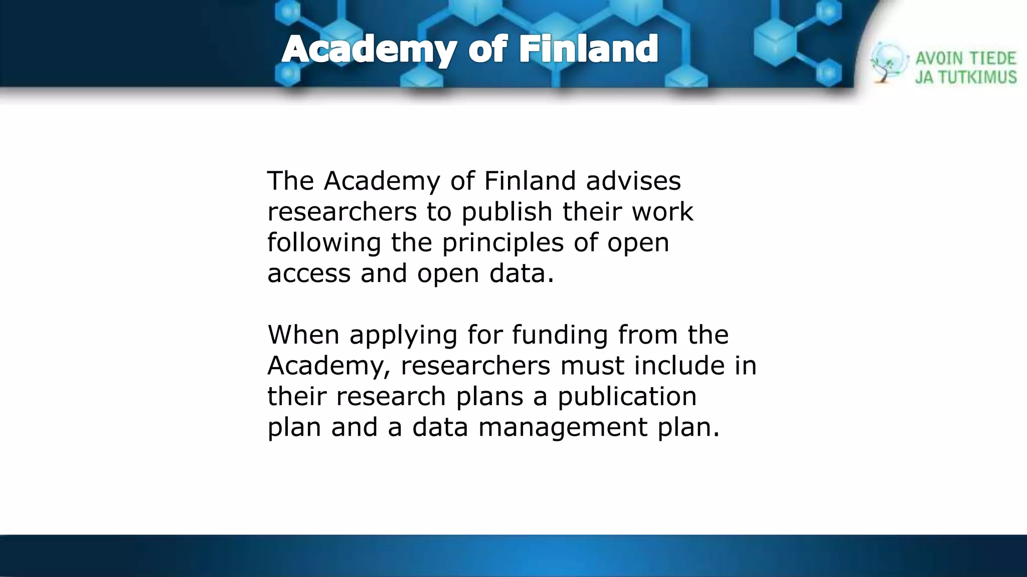 The Academy of Finland advises 
researchers to publish their work 
following the principles of open 
access and open data. 
When applying for funding from the 
Academy, researchers must include in 
their research plans a publication 
plan and a data management plan. 
 