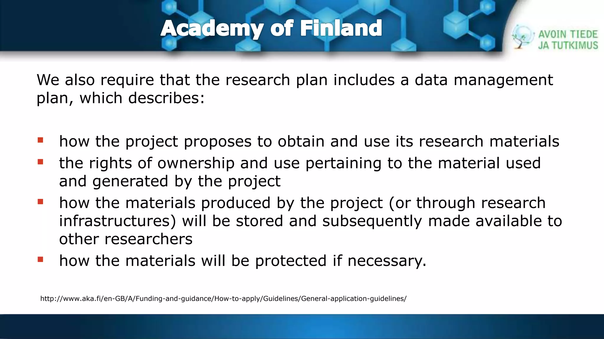 We also require that the research plan includes a data management 
plan, which describes: 
 how the project proposes to obtain and use its research materials 
 the rights of ownership and use pertaining to the material used 
and generated by the project 
 how the materials produced by the project (or through research 
infrastructures) will be stored and subsequently made available to 
other researchers 
 how the materials will be protected if necessary. 
http://www.aka.fi/en-GB/A/Funding-and-guidance/How-to-apply/Guidelines/General-application-guidelines/ 
 