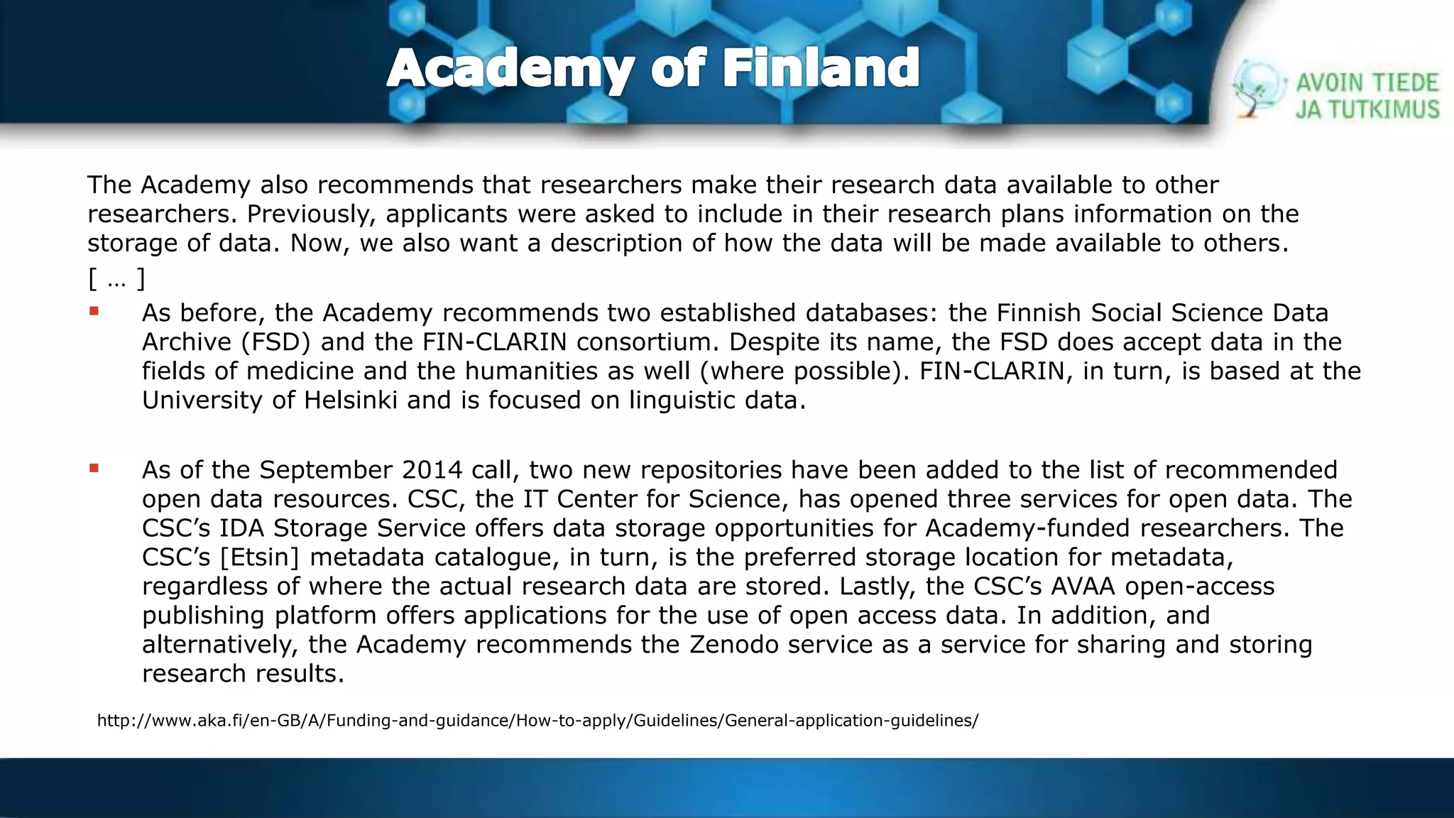 The Academy also recommends that researchers make their research data available to other 
researchers. Previously, applicants were asked to include in their research plans information on the 
storage of data. Now, we also want a description of how the data will be made available to others. 
[ … ] 
 As before, the Academy recommends two established databases: the Finnish Social Science Data 
Archive (FSD) and the FIN-CLARIN consortium. Despite its name, the FSD does accept data in the 
fields of medicine and the humanities as well (where possible). FIN-CLARIN, in turn, is based at the 
University of Helsinki and is focused on linguistic data. 
 As of the September 2014 call, two new repositories have been added to the list of recommended 
open data resources. CSC, the IT Center for Science, has opened three services for open data. The 
CSC’s IDA Storage Service offers data storage opportunities for Academy-funded researchers. The 
CSC’s [Etsin] metadata catalogue, in turn, is the preferred storage location for metadata, 
regardless of where the actual research data are stored. Lastly, the CSC’s AVAA open-access 
publishing platform offers applications for the use of open access data. In addition, and 
alternatively, the Academy recommends the Zenodo service as a service for sharing and storing 
research results. 
http://www.aka.fi/en-GB/A/Funding-and-guidance/How-to-apply/Guidelines/General-application-guidelines/ 
 