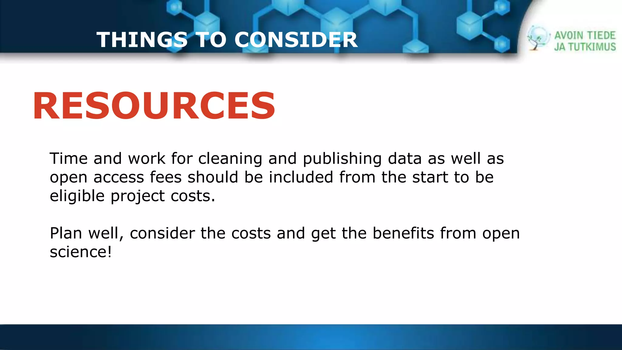 THINGS TO CONSIDER 
RESOURCES 
Time and work for cleaning and publishing data as well as 
open access fees should be included from the start to be 
eligible project costs. 
Plan well, consider the costs and get the benefits from open 
science! 
 