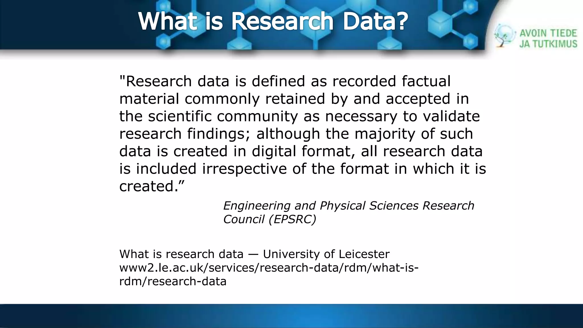 "Research data is defined as recorded factual 
material commonly retained by and accepted in 
the scientific community as necessary to validate 
research findings; although the majority of such 
data is created in digital format, all research data 
is included irrespective of the format in which it is 
created.” 
Engineering and Physical Sciences Research 
Council (EPSRC) 
What is research data — University of Leicester 
www2.le.ac.uk/services/research-data/rdm/what-is-rdm/ 
research-data 
 