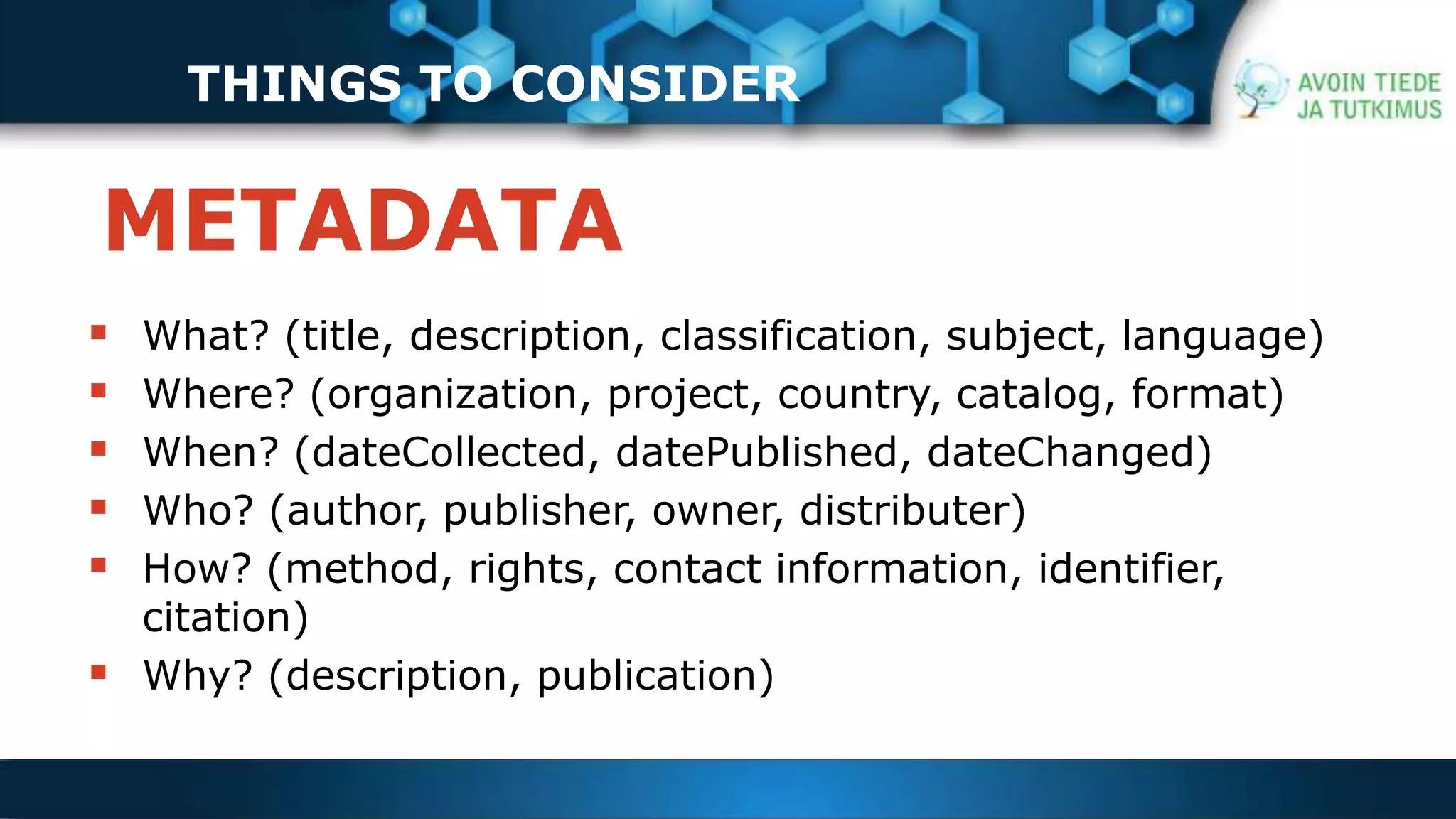 THINGS TO CONSIDER 
METADATA 
THINGS TO CONSIDER 
 What? (title, description, classification, subject, language) 
 Where? (organization, project, country, catalog, format) 
 When? (dateCollected, datePublished, dateChanged) 
 Who? (author, publisher, owner, distributer) 
 How? (method, rights, contact information, identifier, 
citation) 
 Why? (description, publication) 
 