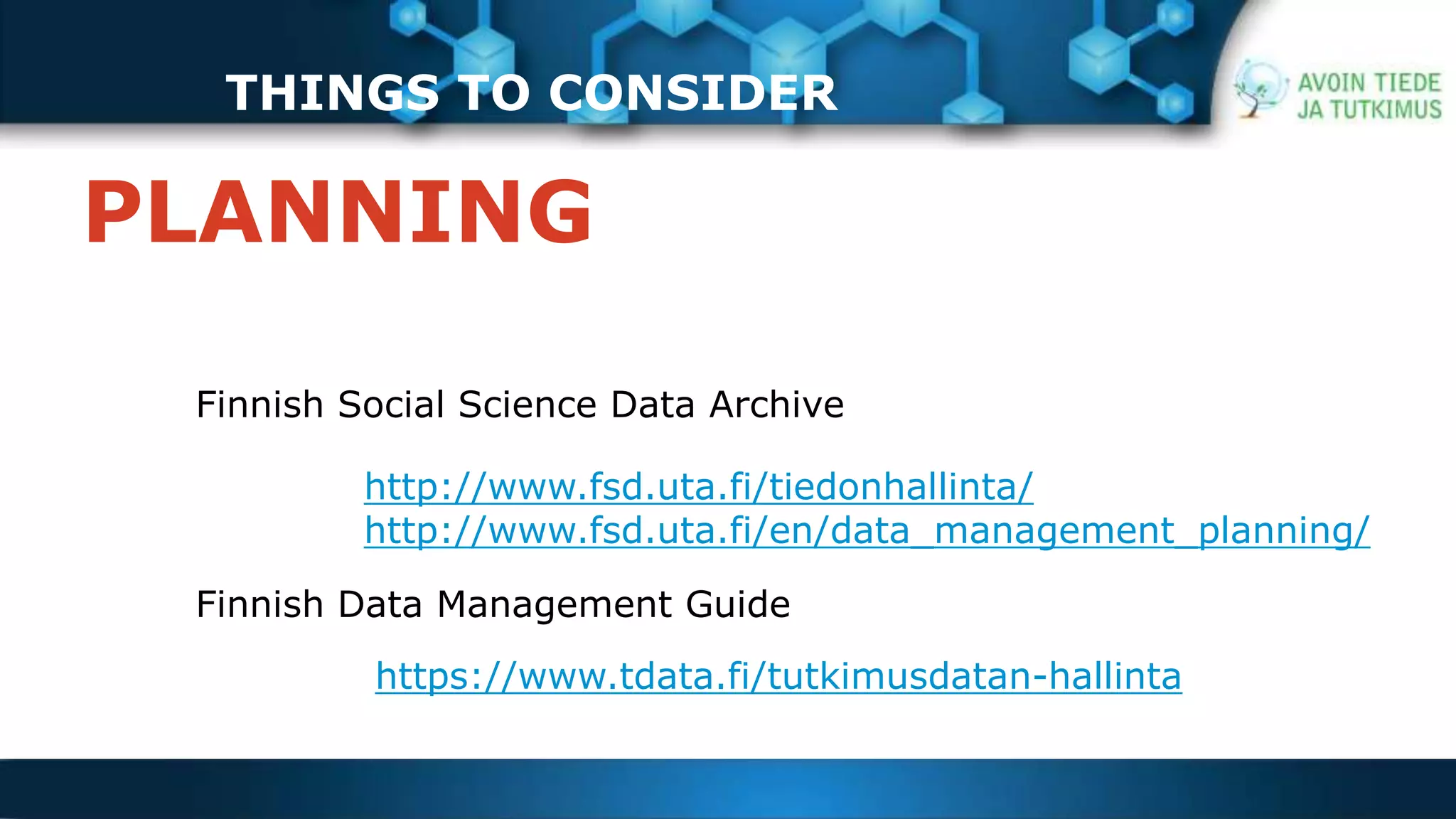 THINGS TO CONSIDER 
PLANNING 
Finnish Social Science Data Archive 
http://www.fsd.uta.fi/tiedonhallinta/ 
http://www.fsd.uta.fi/en/data_management_planning/ 
Finnish Data Management Guide 
https://www.tdata.fi/tutkimusdatan-hallinta 
 