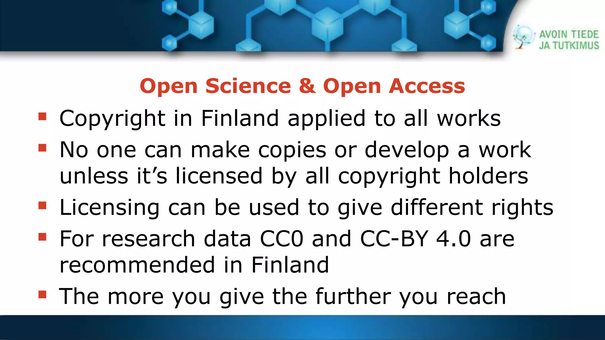 Open Science & Open Access 
 Copyright in Finland applied to all works 
 No one can make copies or develop a work 
unless it’s licensed by all copyright holders 
 Licensing can be used to give different rights 
 For research data CC0 and CC-BY 4.0 are 
recommended in Finland 
 The more you give the further you reach 
 