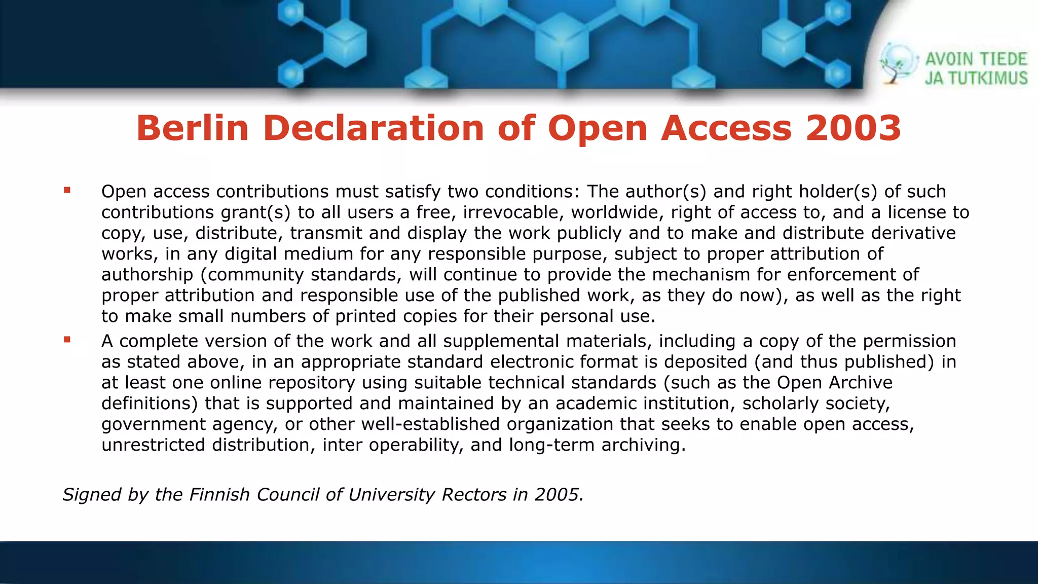 Berlin Declaration of Open Access 2003 
 Open access contributions must satisfy two conditions: The author(s) and right holder(s) of such 
contributions grant(s) to all users a free, irrevocable, worldwide, right of access to, and a license to 
copy, use, distribute, transmit and display the work publicly and to make and distribute derivative 
works, in any digital medium for any responsible purpose, subject to proper attribution of 
authorship (community standards, will continue to provide the mechanism for enforcement of 
proper attribution and responsible use of the published work, as they do now), as well as the right 
to make small numbers of printed copies for their personal use. 
 A complete version of the work and all supplemental materials, including a copy of the permission 
as stated above, in an appropriate standard electronic format is deposited (and thus published) in 
at least one online repository using suitable technical standards (such as the Open Archive 
definitions) that is supported and maintained by an academic institution, scholarly society, 
government agency, or other well-established organization that seeks to enable open access, 
unrestricted distribution, inter operability, and long-term archiving. 
Signed by the Finnish Council of University Rectors in 2005. 
 