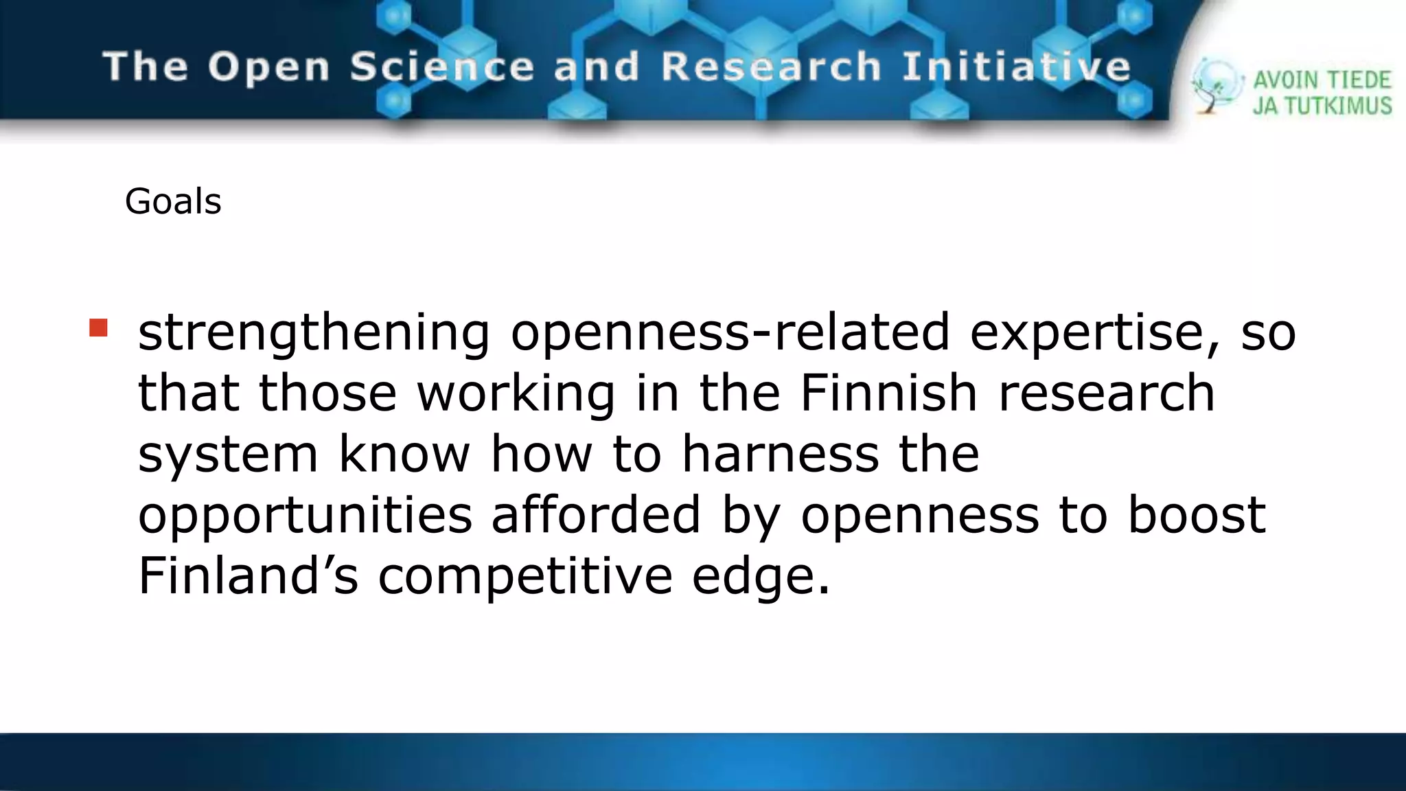 Goals 
 strengthening openness-related expertise, so 
that those working in the Finnish research 
system know how to harness the 
opportunities afforded by openness to boost 
Finland’s competitive edge. 
 