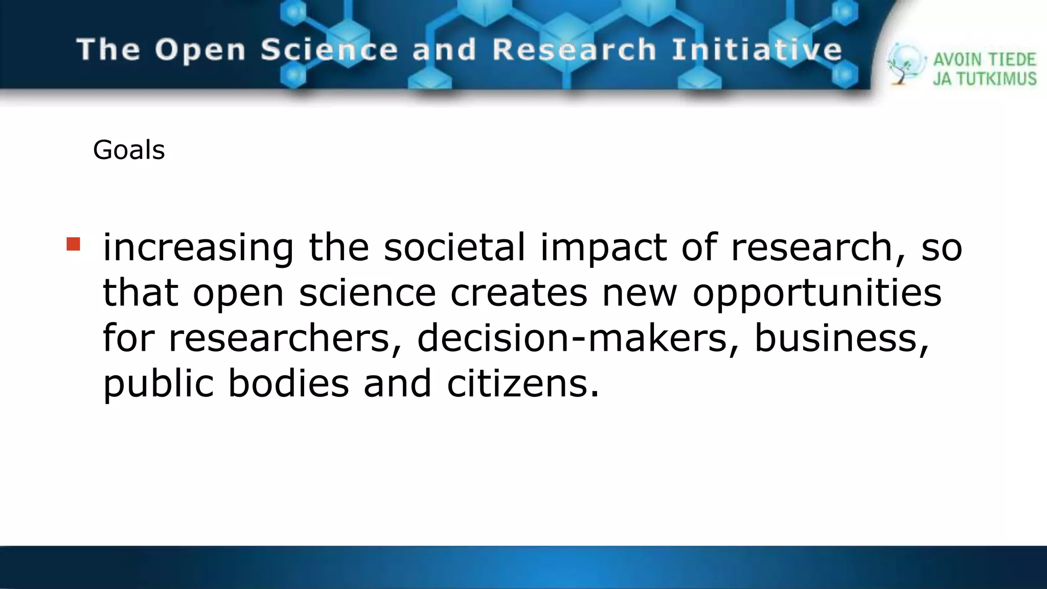 Goals 
 increasing the societal impact of research, so 
that open science creates new opportunities 
for researchers, decision-makers, business, 
public bodies and citizens. 
 