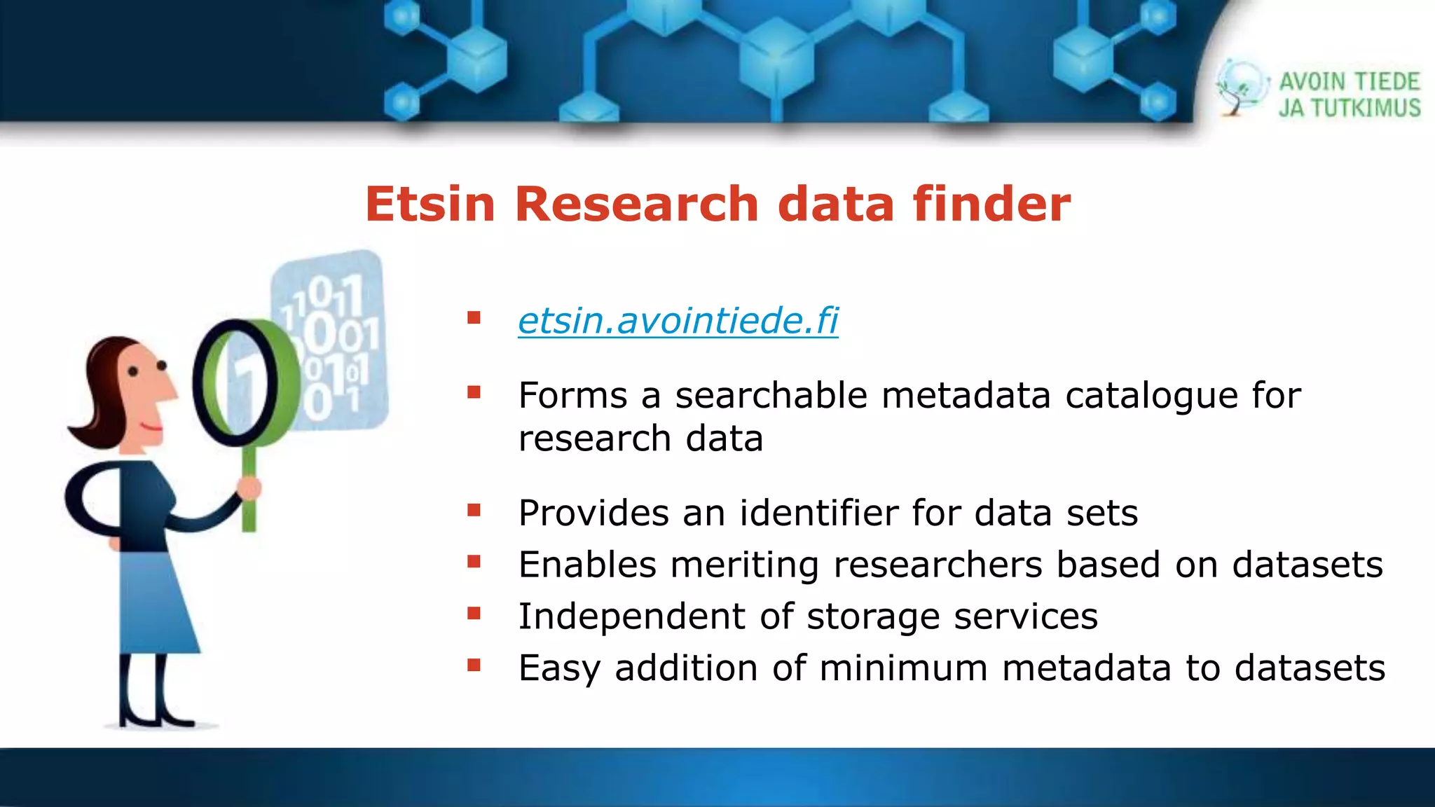 Etsin Research data finder 
 etsin.avointiede.fi 
 Forms a searchable metadata catalogue for 
research data 
 Provides an identifier for data sets 
 Enables meriting researchers based on datasets 
 Independent of storage services 
 Easy addition of minimum metadata to datasets 
 