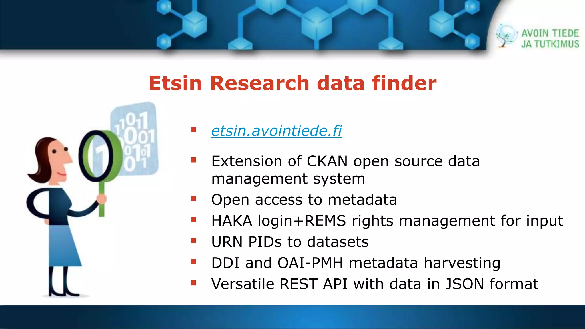 Etsin Research data finder 
 etsin.avointiede.fi 
 Extension of CKAN open source data 
management system 
 Open access to metadata 
 HAKA login+REMS rights management for input 
 URN PIDs to datasets 
 DDI and OAI-PMH metadata harvesting 
 Versatile REST API with data in JSON format 
 