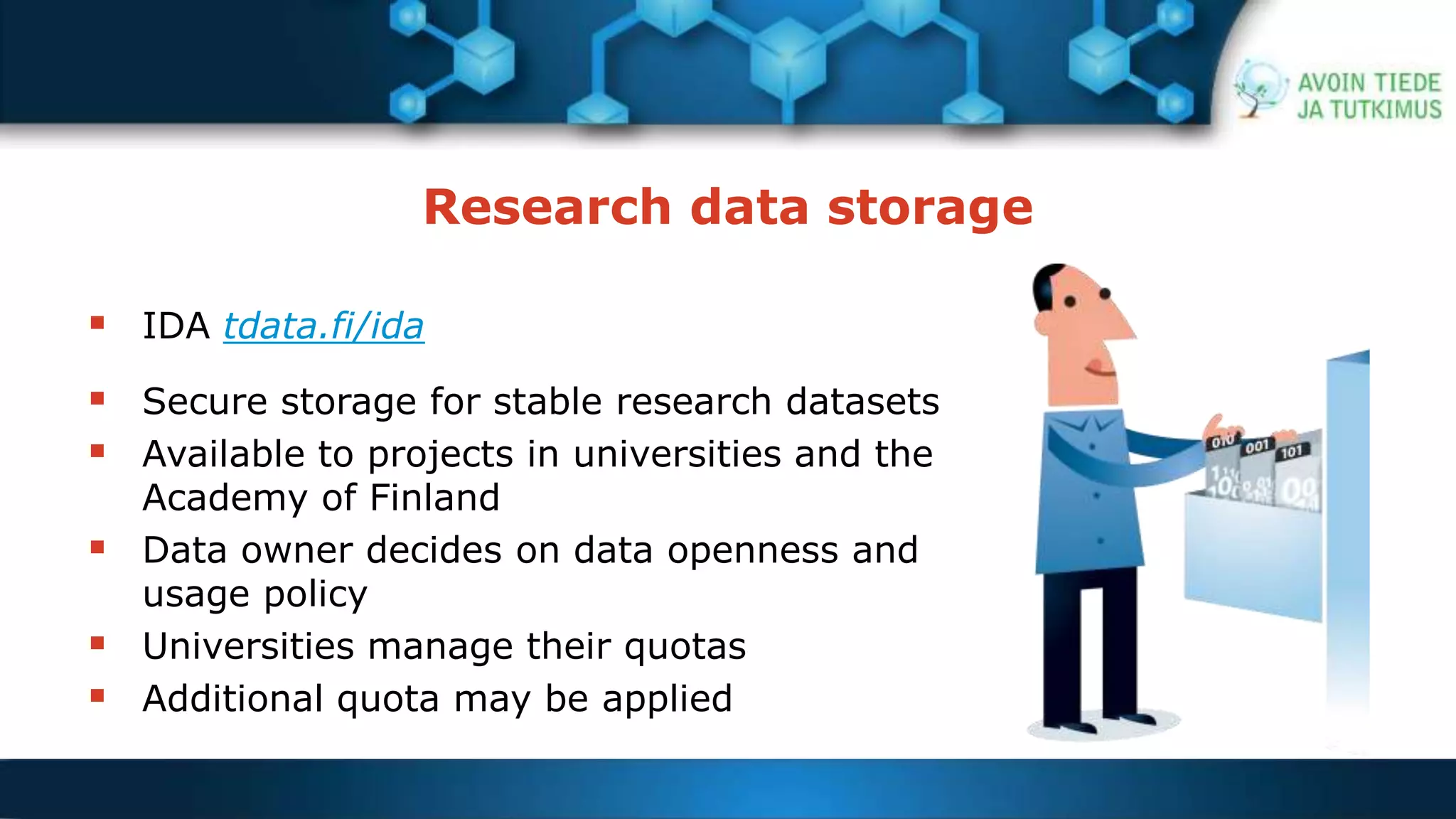 Research data storage 
 IDA tdata.fi/ida 
 Secure storage for stable research datasets 
 Available to projects in universities and the 
Academy of Finland 
 Data owner decides on data openness and 
usage policy 
 Universities manage their quotas 
 Additional quota may be applied 
 