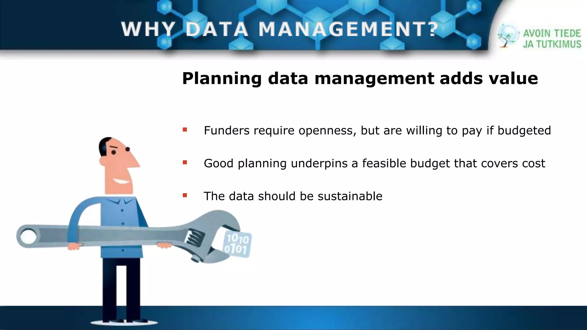 Planning data management adds value 
 Funders require openness, but are willing to pay if budgeted 
 Good planning underpins a feasible budget that covers cost 
 The data should be sustainable 
 