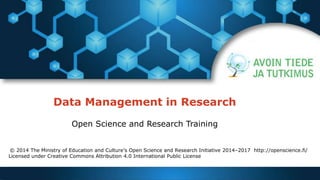 Data Management in Research 
Open Science and Research Training 
© 2014 The Ministry of Education and Culture’s Open Science and Research Initiative 2014–2017 http://openscience.fi/ 
Licensed under Creative Commons Attribution 4.0 International Public License 
 