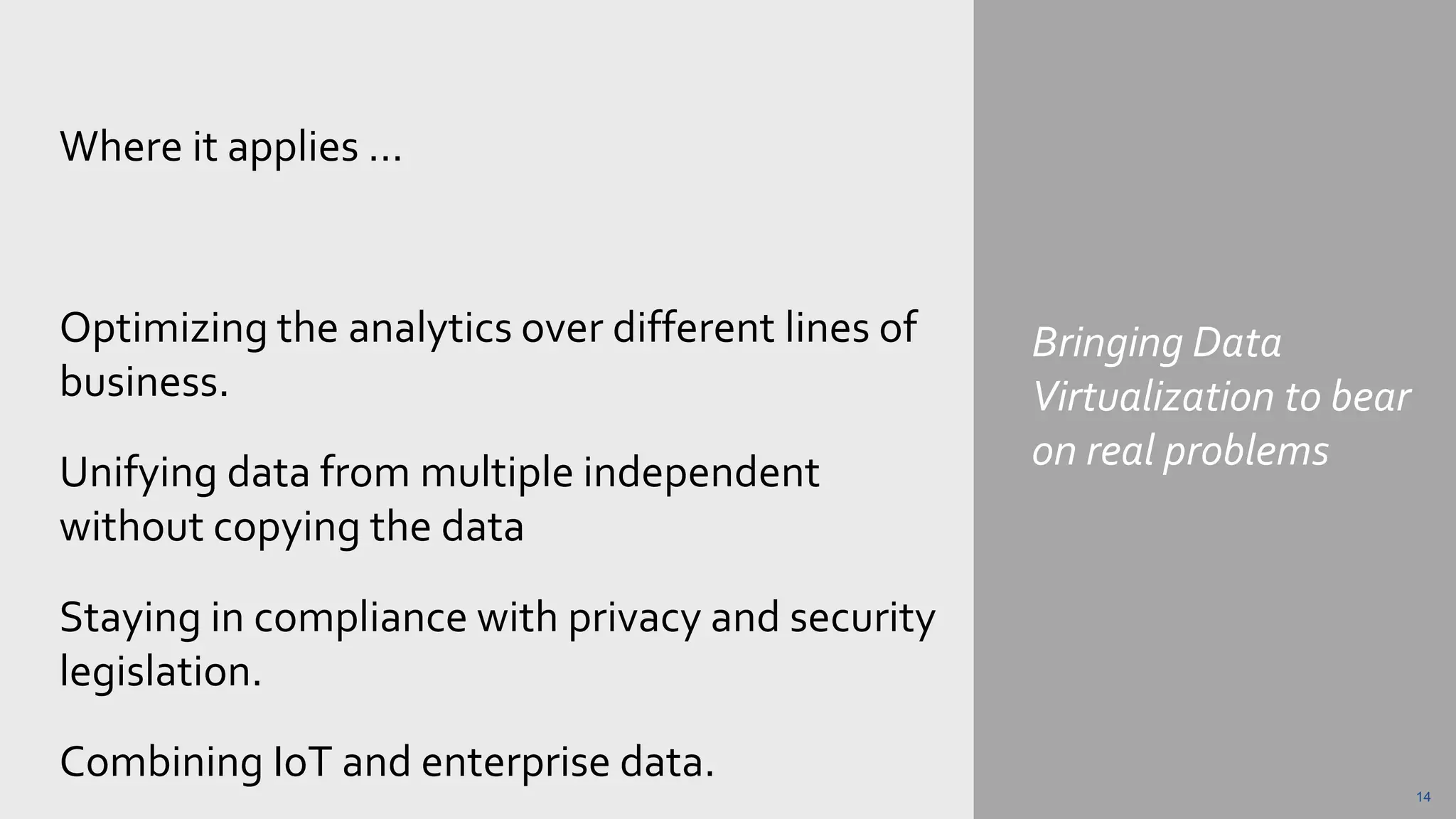 Bringing Data
Virtualization to bear
on real problems
Where it applies …
Optimizing the analytics over different lines of
business.
Unifying data from multiple independent
without copying the data
Staying in compliance with privacy and security
legislation.
Combining IoT and enterprise data.
14
 