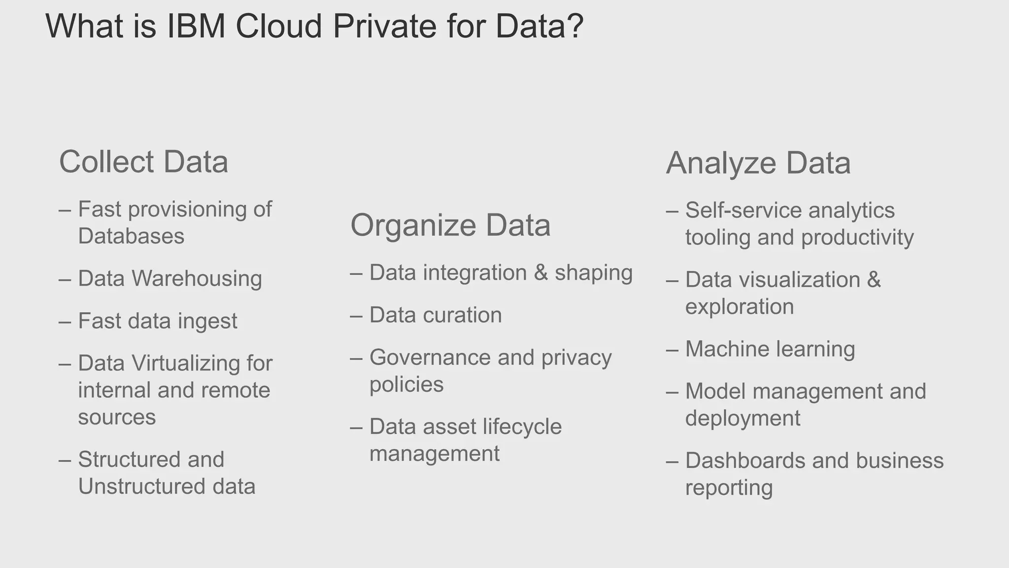 Collect Data
– Fast provisioning of
Databases
– Data Warehousing
– Fast data ingest
– Data Virtualizing for
internal and remote
sources
– Structured and
Unstructured data
Organize Data
– Data integration & shaping
– Data curation
– Governance and privacy
policies
– Data asset lifecycle
management
Analyze Data
– Self-service analytics
tooling and productivity
– Data visualization &
exploration
– Machine learning
– Model management and
deployment
– Dashboards and business
reporting
What is IBM Cloud Private for Data?
 
