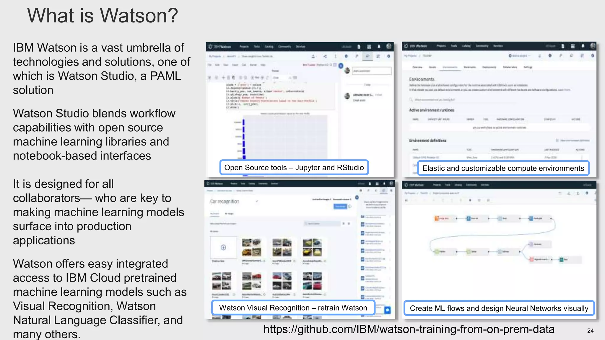 24https://github.com/IBM/watson-training-from-on-prem-data
IBM Watson is a vast umbrella of
technologies and solutions, one of
which is Watson Studio, a PAML
solution
Watson Studio blends workflow
capabilities with open source
machine learning libraries and
notebook-based interfaces
It is designed for all
collaborators— who are key to
making machine learning models
surface into production
applications
Watson offers easy integrated
access to IBM Cloud pretrained
machine learning models such as
Visual Recognition, Watson
Natural Language Classifier, and
many others.
What is Watson?
3
Open Source tools – Jupyter and RStudio
Watson Visual Recognition – retrain Watson
Elastic and customizable compute environments
Create ML flows and design Neural Networks visually
 