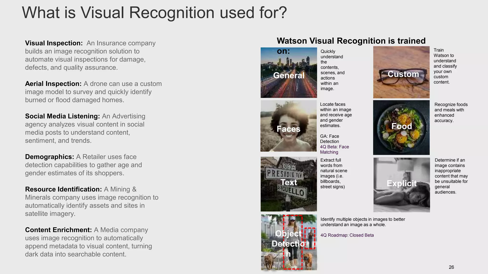 26
General
Faces
Custom
Food
Text Explicit
Quickly
understand
the
contents,
scenes, and
actions
within an
image.
Locate faces
within an image
and receive age
and gender
estimates.
GA: Face
Detection
4Q Beta: Face
Matching
Determine if an
image contains
inappropriate
content that may
be unsuitable for
general
audiences.
Train
Watson to
understand
and classify
your own
custom
content.
Recognize foods
and meals with
enhanced
accuracy.
Extract full
words from
natural scene
images (i.e.
billboards,
street signs)
Watson Visual Recognition is trained
on:
Visual Inspection: An Insurance company
builds an image recognition solution to
automate visual inspections for damage,
defects, and quality assurance.
Aerial Inspection: A drone can use a custom
image model to survey and quickly identify
burned or flood damaged homes.
Social Media Listening: An Advertising
agency analyzes visual content in social
media posts to understand content,
sentiment, and trends.
Demographics: A Retailer uses face
detection capabilities to gather age and
gender estimates of its shoppers.
Resource Identification: A Mining &
Minerals company uses image recognition to
automatically identify assets and sites in
satellite imagery.
Content Enrichment: A Media company
uses image recognition to automatically
append metadata to visual content, turning
dark data into searchable content.
Identify multiple objects in images to better
understand an image as a whole.
4Q Roadmap: Closed BetaObject
Detectio
n
What is Visual Recognition used for?
 