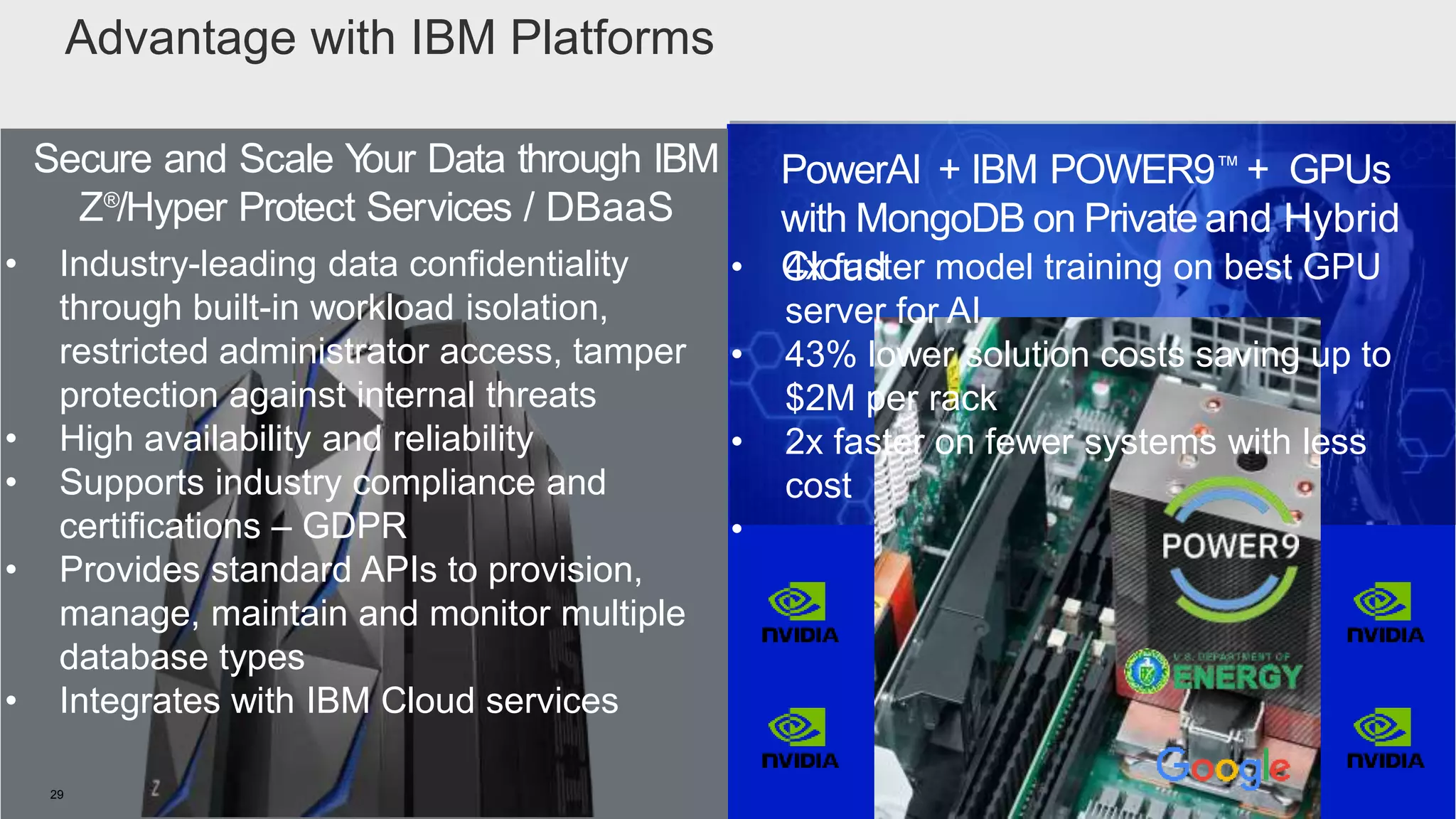 IBM Confidential29
Secure and Scale Your Data through IBM
Z®
/Hyper Protect Services / DBaaS
PowerAI + IBM POWER9™ + GPUs
with MongoDB on Private and Hybrid
Cloud
Advantage with IBM Platforms
• 4x faster model training on best GPU
server for AI
• 43% lower solution costs saving up to
$2M per rack
• 2x faster on fewer systems with less
cost
•
• Industry-leading data confidentiality
through built-in workload isolation,
restricted administrator access, tamper
protection against internal threats
• High availability and reliability
• Supports industry compliance and
certifications – GDPR
• Provides standard APIs to provision,
manage, maintain and monitor multiple
database types
• Integrates with IBM Cloud services
 