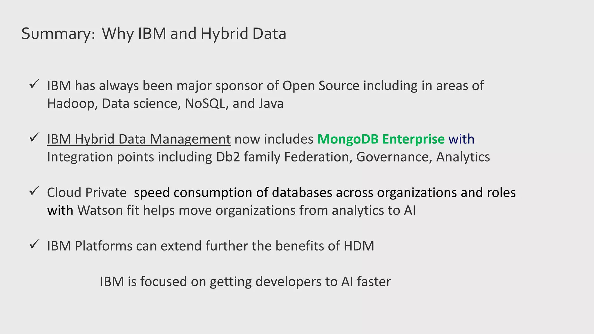 Summary: Why IBM and Hybrid Data
 IBM has always been major sponsor of Open Source including in areas of
Hadoop, Data science, NoSQL, and Java
 IBM Hybrid Data Management now includes MongoDB Enterprise with
Integration points including Db2 family Federation, Governance, Analytics
 Cloud Private speed consumption of databases across organizations and roles
with Watson fit helps move organizations from analytics to AI
 IBM Platforms can extend further the benefits of HDM
IBM is focused on getting developers to AI faster
 