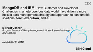 MongoDB and IBM How Customer and Developer
Challenges in a heterogenous data world have driven a more
holistic data management strategy and approach to consumable
solutions, team execution, and AI.
Michael Connor
Program Director, Offering Management, Open Source Databases
IBM Analytics
November 8, 2018
 