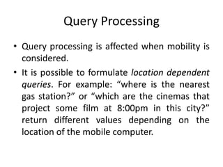 Query Processing
• Query processing is affected when mobility is
considered.
• It is possible to formulate location dependent
queries. For example: “where is the nearest
gas station?” or “which are the cinemas that
project some film at 8:00pm in this city?”
return different values depending on the
location of the mobile computer.
 